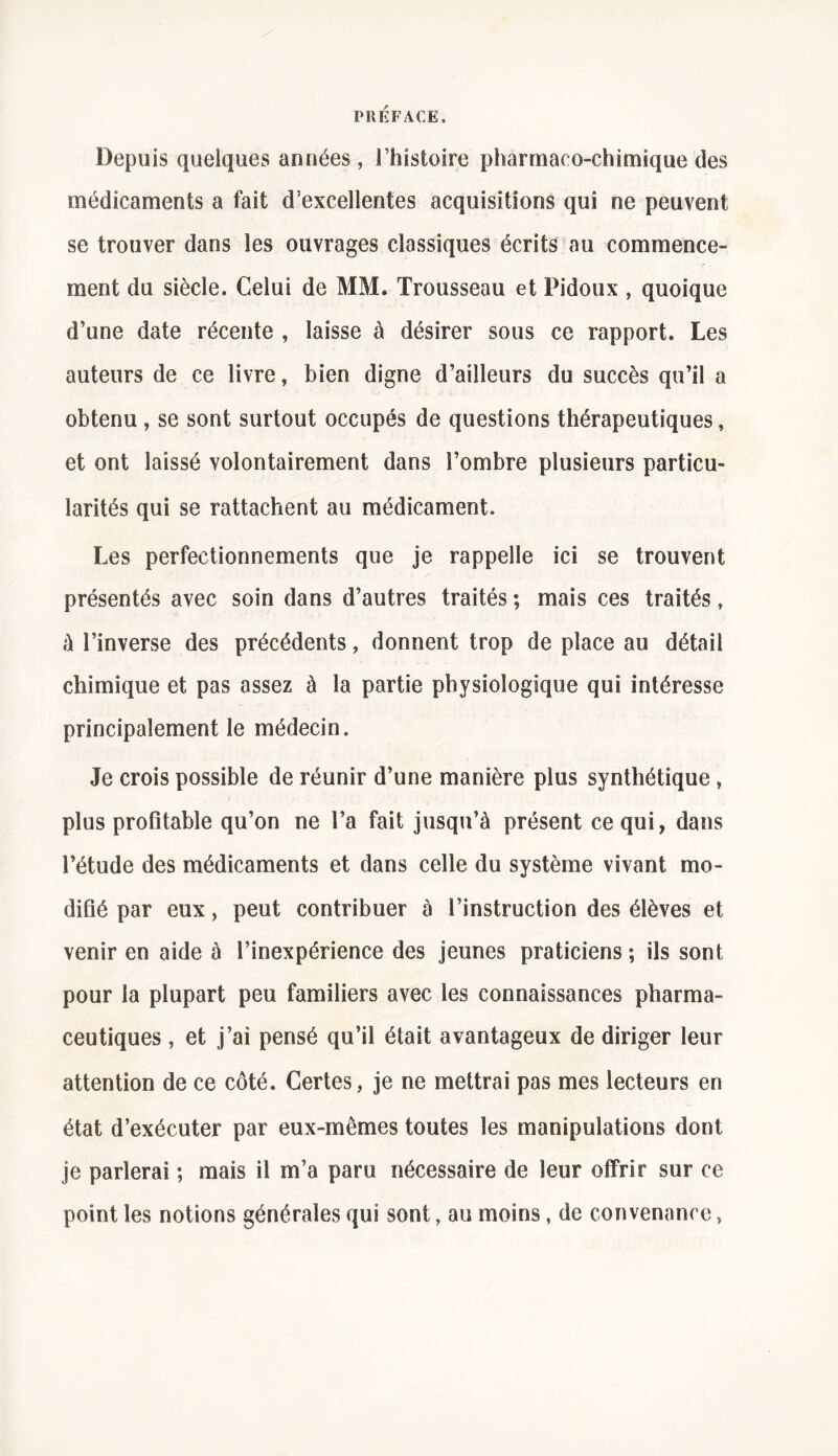 Depuis quelques années, l’histoire pharmaeo-chimique des médicaments a fait d’excellentes acquisitions qui ne peuvent se trouver dans les ouvrages classiques écrits au commence- ment du siècle. Celui de MM. Trousseau et Pidoux , quoique d’une date récente , laisse à désirer sous ce rapport. Les auteurs de ce livre, bien digne d’ailleurs du succès qu’il a obtenu , se sont surtout occupés de questions thérapeutiques, et ont laissé volontairement dans l’ombre plusieurs particu- larités qui se rattachent au médicament. Les perfectionnements que je rappelle ici se trouvent présentés avec soin dans d’autres traités ; mais ces traités, à l’inverse des précédents, donnent trop de place au détail chimique et pas assez à la partie physiologique qui intéresse principalement le médecin. Je crois possible de réunir d’une manière plus synthétique, plus profitable qu’on ne l’a fait jusqu’à présent ce qui, dans l’étude des médicaments et dans celle du système vivant mo- difié par eux, peut contribuer à l’instruction des élèves et venir en aide à l’inexpérience des jeunes praticiens; ils sont pour la plupart peu familiers avec les connaissances pharma- ceutiques , et j’ai pensé qu’il était avantageux de diriger leur attention de ce côté. Certes, je ne mettrai pas mes lecteurs en état d’exécuter par eux-mêmes toutes les manipulations dont je parlerai ; mais il m’a paru nécessaire de leur offrir sur ce point les notions générales qui sont, au moins, de convenance >