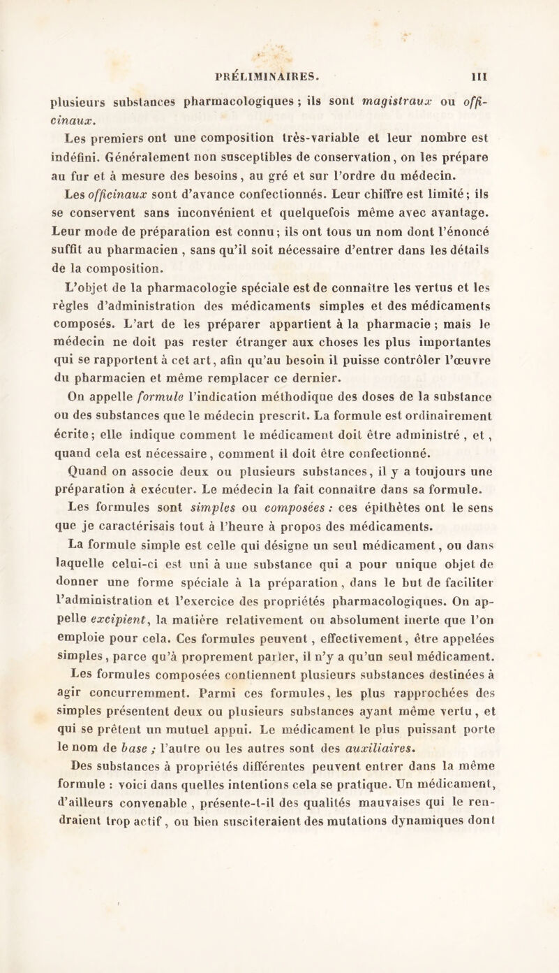 plusieurs substances pharmacologiques ; ils sont magistraux ou offi- cinaux. Les premiers ont une composition très-variable et leur nombre est indéfini. Généralement non susceptibles de conservation, on les prépare au fur et à mesure des besoins, au gré et sur l’ordre du médecin. Les officinaux sont d’avance confectionnés. Leur chiffre est limité; ils se conservent sans inconvénient et quelquefois même avec avantage. Leur mode de préparation est connu ; ils ont tous un nom dont l’énoncé suffit au pharmacien , sans qu’il soit nécessaire d’entrer dans les détails de la composition. L’objet de la pharmacologie spéciale est de connaître les vertus et les règles d’administration des médicaments simples et des médicaments composés. L’art de les préparer appartient à la pharmacie ; mais le médecin ne doit pas rester étranger aux choses les plus importantes qui se rapportent à cet art, afin qu’au besoin il puisse contrôler l’œuvre du pharmacien et même remplacer ce dernier. On appelle formule l’indication méthodique des doses de la substance ou des substances que le médecin prescrit. La formule est ordinairement écrite; elle indique comment le médicament doit être administré , et, quand cela est nécessaire, comment il doit être confectionné. Quand on associe deux ou plusieurs substances, il y a toujours une préparation à exécuter. Le médecin la fait connaître dans sa formule. Les formules sont simples ou composées : ces épithètes ont le sens que je caractérisais tout à l’heure à propos des médicaments. La formule simple est celle qui désigne un seul médicament, ou dans laquelle celui-ci est uni à une substance qui a pour unique objet de donner une forme spéciale à la préparation, dans le but de faciliter l’administration et l’exercice des propriétés pharmacologiques. On ap- pelle excipient, la matière relativement ou absolument inerte que l’on emploie pour cela. Ces formules peuvent, effectivement, être appelées simples , parce qu’à proprement parler, il n’y a qu’un seul médicament. Les formules composées contiennent plusieurs substances destinées à agir concurremment. Parmi ces formules, les plus rapprochées des simples présentent deux ou plusieurs substances ayant même vertu, et qui se prêtent un mutuel appui. Le médicament le plus puissant porte le nom de base ; l’autre ou les autres sont des auxiliaires. Des substances à propriétés différentes peuvent entrer dans la même formule : voici dans quelles intentions cela se pratique. Un médicament, d’ailleurs convenable , présente-t-il des qualités mauvaises qui le ren- draient trop actif, ou bien susciteraient des mutations dynamiques dont