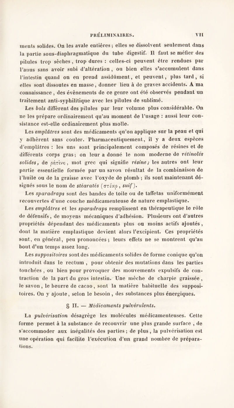 ments solides. On les avale entières ; elles se dissolvent seulement dans la partie sous-diaphragmatique du tube digestif. Il faut se méfier des pilules trop sèches , trop dures : celles-ci peuvent être rendues par l’anus sans avoir subi d’altération , ou bien elles s’accumulent dans l’intestin quand on en prend assidûment, et peuvent, plus tard, si elles sont dissoutes en masse, donner lieu à de graves accidents. A ma connaissance , des évènements de ce genre ont été observés pendant un traitement anti-syphilitique avec les pilules de sublimé. Les bols diffèrent des pilules par leur volume plus considérable. On ne les prépare ordinairement qu’au moment de l’usage : aussi leur con- sistance est-elle ordinairement plus molle. Les emplâtres sont des médicaments qu’on applique sur la peau et qui y adhèrent sans couler. Pharmaceutiquemenl, il y a deux espèces d’emplâtres : les uns sont principalement composés de résines et de différents corps gras ; on leur a donné le nom moderne de rétinolés solides y de p-hr'wn , mot grec qui signifie résine ; les autres ont leur partie essentielle formée par un savon résultat de la combinaison de l’huile ou de la graisse avec l’oxyde de plomb ; ils sont maintenant dé- signés sous le nom de stéaratés (o-riap , suif). Les sparadraps sont des bandes de toile ou de taffetas uniformément recouvertes d’une couche médicamenteuse de nature emplastique. Les emplâtres et les sparadraps remplissent en thérapeutique le rôle de défensifs, de moyens mécaniques d’adhésion. Plusieurs ont d’autres propriétés dépendant des médicaments plus ou moins actifs ajoutés , dont la matière emplastique devient alors l’excipient. Ces propriétés sont, en général, peu prononcées; leurs effets ne se montrent qu’au bout d’un temps assez long. Les suppositoires sont des médicaments solides de forme conique qu’on introduit dans le rectum , pour obtenir des mutations dans les parties touchées , ou bien pour provoquer des mouvements expulsifs de con- traction de la part du gros intestin. Une mèche de charpie graissée , le savon, le beurre de cacao, sont la matière habituelle des supposi- toires. On y ajoute, selon le besoin, des substances plus énergiques. § II. — Médicaments pulvérulents. La pulvérisation désagrège les molécules médicamenteuses. Cette forme permet à la substance de recouvrir une plus grande surface , de s’accommoder aux inégalités des parties ; de plus, la pulvérisation est une opération qui facilite l’exécution d’un grand nombre de prépara- tions.