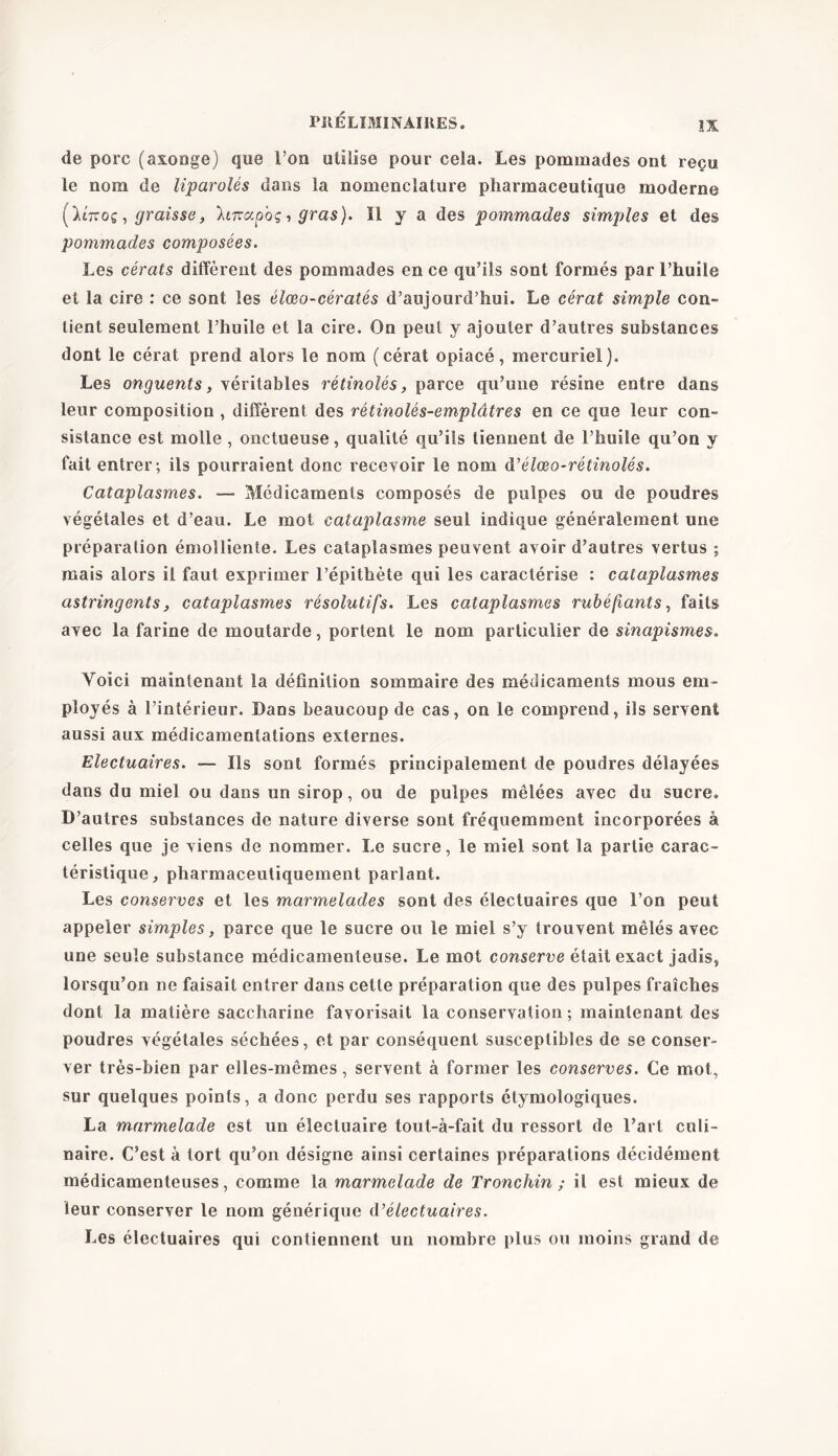 de porc (axonge) que l’on utilise pour cela. Les pommades ont reçu le nom de liparolés dans la nomenclature pharmaceutique moderne (ïi-xoç, graisse, \iTcap'oç, gras). 11 y a des pommades simples et des pommades composées. Les cérats diffèrent des pommades en ce qu’ils sont formés par l’huile et la cire : ce sont les élœo-cératés d’aujourd’hui. Le cérat simple con- tient seulement l’huile et la cire. On peut y ajouter d’autres substances dont le cérat prend alors le nom (cérat opiacé, mercuriel). Les onguents, véritables rétinolés, parce qu’une résine entre dans leur composition , diffèrent des rétinolés-emplâtres en ce que leur con- sistance est molle , onctueuse, qualité qu’ils tiennent de l’huile qu’on y fait entrer; ils pourraient donc recevoir le nom d’élœo-rétinolés. Cataplasmes. — Médicaments composés de pulpes ou de poudres végétales et d’eau. Le mot cataplasme seul indique généralement une préparation émolliente. Les cataplasmes peuvent avoir d’autres vertus ; mais alors il faut exprimer l’épithète qui les caractérise : cataplasmes astringents, cataplasmes résolutifs. Les cataplasmes rubéfiants, faits avec la farine de moutarde, portent le nom particulier de sinapismes. Voici maintenant la définition sommaire des médicaments mous em- ployés à l’intérieur. Dans beaucoup de cas, on le comprend, ils servent aussi aux médicamentations externes. Electuaires. — Ils sont formés principalement de poudres délayées dans du miel ou dans un sirop, ou de pulpes mêlées avec du sucre. D’autres substances de nature diverse sont fréquemment incorporées à celles que je viens de nommer. Le sucre, le miel sont la partie carac- téristique, pharmaceutiquement parlant. Les conserves et les marmelades sont des électuaires que l’on peut appeler simples, parce que le sucre ou le miel s’y trouvent mêlés avec une seule substance médicamenteuse. Le mot conserve était exact jadis, lorsqu’on ne faisait entrer dans cette préparation que des pulpes fraîches dont la matière saccharine favorisait la conservation; maintenant des poudres végétales séchées, et par conséquent susceptibles de se conser- ver très-bien par elles-mêmes, servent à former les conserves. Ce mot, sur quelques points, a donc perdu ses rapports étymologiques. La marmelade est un éiectuaire tout-à-fait du ressort de l’art culi- naire. C’est à tort qu’on désigne ainsi certaines préparations décidément médicamenteuses, comme la marmelade de Tronchin ; il est mieux de leur conserver le nom générique A’’électuaires. Les électuaires qui contiennent un nombre plus ou moins grand de