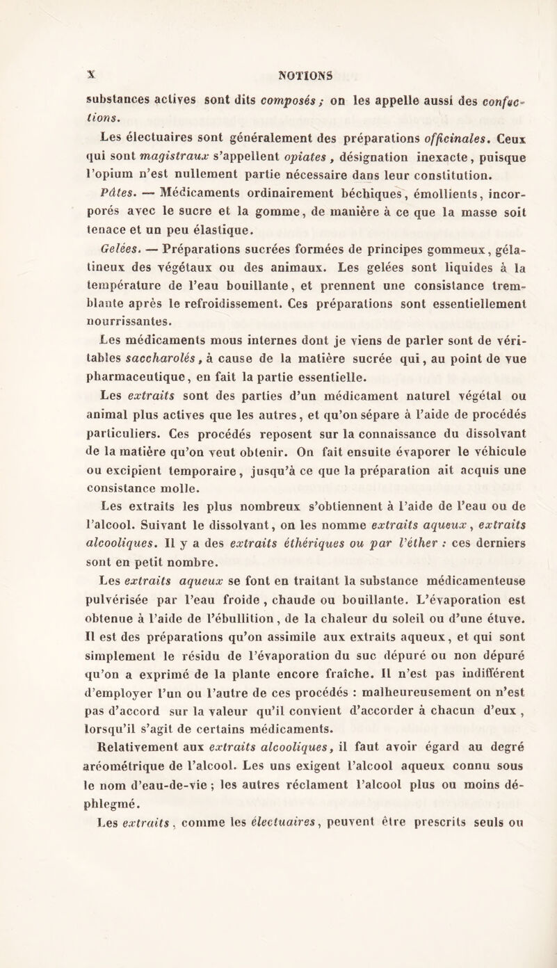 substances actives sont dits composés ; on les appelle aussi des confie- lions. Les électuaires sont généralement des préparations officinales. Ceux qui sont magistraux s’appellent opiates , désignation inexacte , puisque l’opium n’est nullement partie nécessaire dans leur constitution. Pâtes. — Médicaments ordinairement béchiques, émollients, incor- porés avec le sucre et la gomme, de manière à ce que la masse soit tenace et un peu élastique. Gelées. — Préparations sucrées formées de principes gommeux, géla- tineux des végétaux ou des animaux. Les gelées sont liquides à la température de l’eau bouillante, et prennent une consistance trem- blante après le refroidissement. Ces préparations sont essentiellement nourrissantes. Les médicaments mous internes dont je viens de parler sont de véri- tables saccharolés, à cause de la matière sucrée qui, au point de vue pharmaceutique, en fait la partie essentielle. Les extraits sont des parties d’un médicament naturel végétal ou animal plus actives que les autres, et qu’on sépare à l’aide de procédés particuliers. Ces procédés reposent sur la connaissance du dissolvant de la matière qu’on veut obtenir. On fait ensuite évaporer le véhicule ou excipient temporaire, jusqu’à ce que la préparation ait acquis une consistance molle. Les extraits les plus nombreux s’obtiennent à l’aide de l’eau ou de l’alcool. Suivant le dissolvant, on les nomme extraits aqueux, extraits alcooliques. Il y a des extraits éthériques ou par l’éther : ces derniers sont en petit nombre. Les extraits aqueux se font en traitant la substance médicamenteuse pulvérisée par l’eau froide , chaude ou bouillante. L’évaporation est obtenue à l’aide de l’ébullition, de la chaleur du soleil ou d’une étuve. Il est des préparations qu’on assimile aux extraits aqueux, et qui sont simplement le résidu de l’évaporation du suc dépuré ou non dépuré qu’on a exprimé de la plante encore fraîche. Il n’est pas indifférent d’employer l’un ou l’autre de ces procédés : malheureusement on n’est pas d’accord sur la valeur qu’il convient d’accorder à chacun d’eux , lorsqu’il s’agit de certains médicaments. Relativement aux extraits alcooliques, il faut avoir égard au degré aréométrique de l’alcool. Les uns exigent l’alcool aqueux connu sous le nom d’eau-de-vie ; les autres réclament l’alcool plus ou moins dé- phlegmé. Les extraits, comme les électuaires, peuvent être prescrits seuls ou