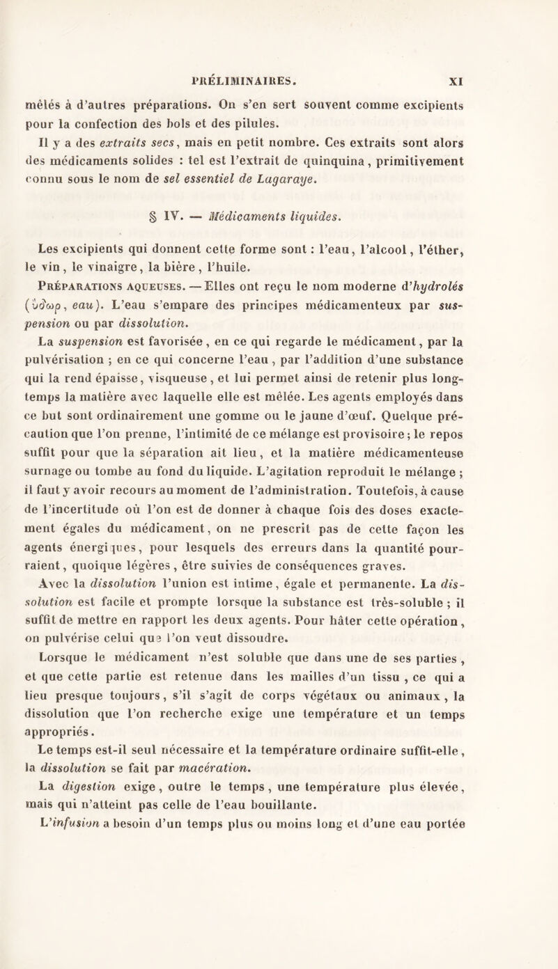 mêlés à d’autres préparations. On s’en sert souvent comme excipients pour la confection des bols et des pilules. Il y a des extraits secs, mais en petit nombre. Ces extraits sont alors des médicaments solides : tel est l’extrait de quinquina, primitivement connu sous le nom de sel essentiel de Lagaraye. § IY. — Médicaments liquides. Les excipients qui donnent cette forme sont : l’eau, l’alcool, l’éther, le vin , le vinaigre, la bière , l’huile. Préparations aqueuses. — Elles ont reçu le nom moderne d’hydrolés (ucïcop,eau). L’eau s’empare des principes médicamenteux par sus- pension ou par dissolution. La suspension est favorisée, en ce qui regarde le médicament, par la pulvérisation ; en ce qui concerne l’eau , par l’addition d’une substance qui la rend épaisse, visqueuse, et lui permet ainsi de retenir plus long- temps la matière avec laquelle elle est mêlée. Les agents employés dans ce but sont ordinairement une gomme ou le jaune d’œuf. Quelque pré- caution que l’on prenne, l’intimité de ce mélange est provisoire ; le repos suffit pour que la séparation ait lieu, et la matière médicamenteuse surnage ou tombe au fond du liquide. L’agitation reproduit le mélange ; il faut y avoir recours au moment de l’administration. Toutefois, à cause de l’incertitude où l’on est de donner à chaque fois des doses exacte- ment égales du médicament, on ne prescrit pas de cette façon les agents énergiques, pour lesquels des erreurs dans la quantité pour- raient , quoique légères, être suivies de conséquences graves. Avec la dissolution l’union est intime, égale et permanente. La dis- solution est facile et prompte lorsque la substance est très-soluble ; il suffit de mettre en rapport les deux agents. Pour hâter cette opération, on pulvérise celui qua l’on veut dissoudre. Lorsque le médicament n’est soluble que dans une de ses parties , et que cette partie est retenue dans les mailles d’un tissu , ce qui a lieu presque toujours, s’il s’agit de corps végétaux ou animaux, la dissolution que l’on recherche exige une température et un temps appropriés. Le temps est-il seul nécessaire et la température ordinaire suffit-elle, la dissolution se fait par macération. La digestion exige, outre le temps, une température plus élevée, mais qui n’atteint pas celle de l’eau bouillante. L’infusion a besoin d’un temps plus ou moins long et d’une eau portée