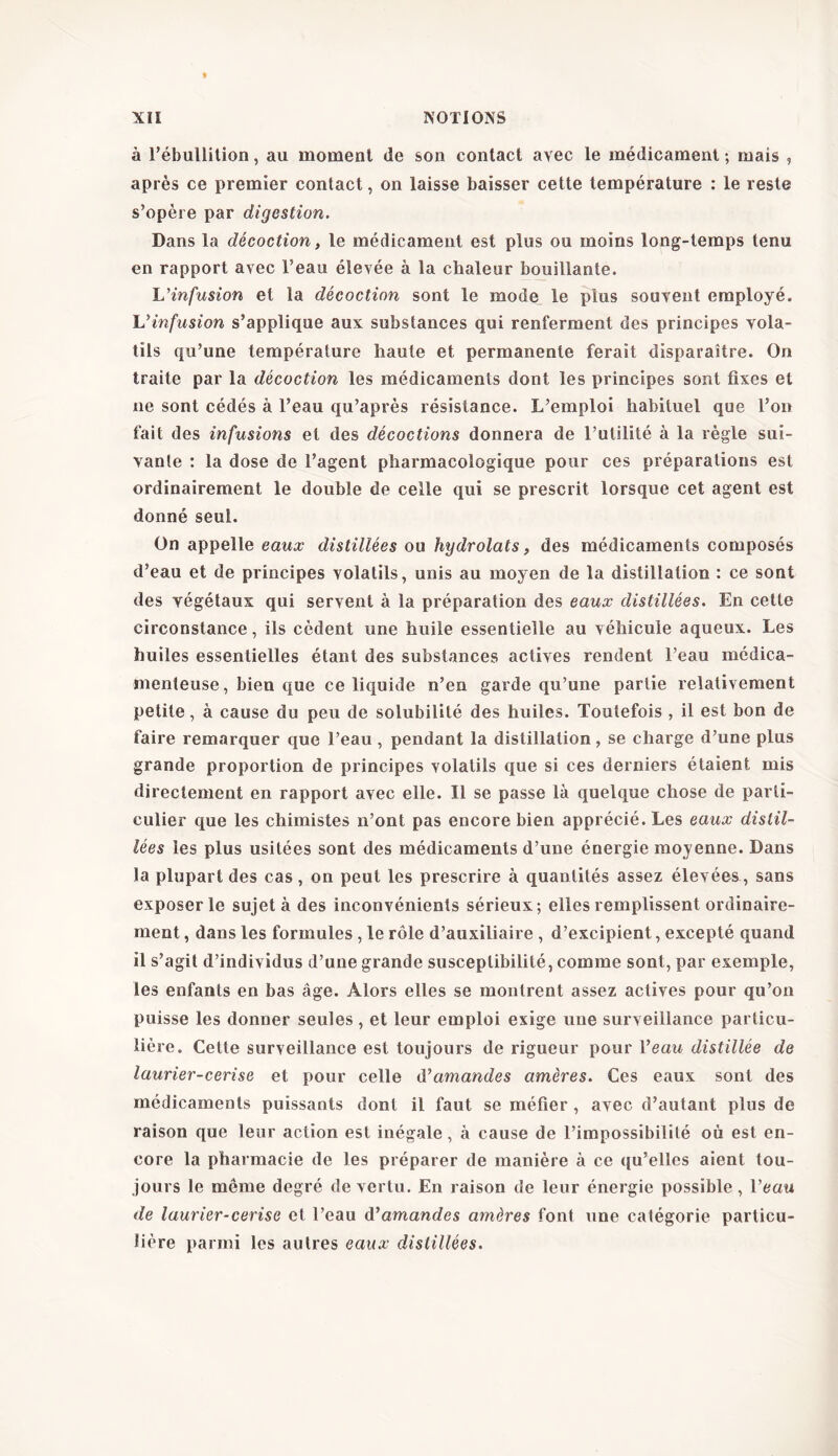 » à l’ébullition, au moment de son contact avec le médicament ; mais , après ce premier contact, on laisse baisser cette température : le reste s’opère par digestion. Dans la décoction, le médicament est plus ou moins long-temps tenu en rapport avec l’eau élevée à la chaleur bouillante. L'infusion et la décoction sont le mode le plus souvent employé. L'infusion s’applique aux substances qui renferment des principes vola- tils qu’une température haute et permanente ferait disparaître. On traite par la décoction les médicaments dont les principes sont fixes et ne sont cédés à l’eau qu’après résistance. L’emploi habituel que l’on fait des infusions et des décoctions donnera de l’utilité à la règle sui- vante : la dose de l’agent pharmacologique pour ces préparations est ordinairement le double de celle qui se prescrit lorsque cet agent est donné seul. On appelle eaux distillées ou hydrolats, des médicaments composés d’eau et de principes volatils, unis au moyen de la distillation : ce sont des végétaux qui servent à la préparation des eaux distillées. En cette circonstance, ils cèdent une huile essentielle au véhicule aqueux. Les huiles essentielles étant des substances actives rendent l’eau médica- menteuse, bien que ce liquide n’en garde qu’une partie relativement petite, à cause du peu de solubilité des huiles. Toutefois , il est bon de faire remarquer que l’eau, pendant la distillation, se charge d’une plus grande proportion de principes volatils que si ces derniers étaient mis directement en rapport avec elle. Il se passe là quelque chose de parti- culier que les chimistes n’ont pas encore bien apprécié. Les eaux distil- lées les plus usitées sont des médicaments d’une énergie moyenne. Dans la plupart des cas, on peut les prescrire à quantités assez élevées., sans exposer le sujet à des inconvénients sérieux; elles remplissent ordinaire- ment , dans les formules, le rôle d’auxiliaire , d’excipient, excepté quand il s’agit d’individus d’une grande susceptibilité, comme sont, par exemple, les enfants en bas âge. Alors elles se montrent assez actives pour qu’on puisse les donner seules, et leur emploi exige une surveillance particu- lière. Cette surveillance est toujours de rigueur pour Veau distillée de laurier-cerise et pour celle d'amandes amères. Ces eaux sont des médicaments puissants dont il faut se méfier , avec d’autant plus de raison que leur action est inégale, à cause de l’impossibilité où est en- core la pharmacie de les préparer de manière à ce qu’elles aient tou- jours le meme degré de vertu. En raison de leur énergie possible , Veau de laurier-cerise et l’eau ày amandes amères font une catégorie particu- lière parmi les autres eaux distillées.