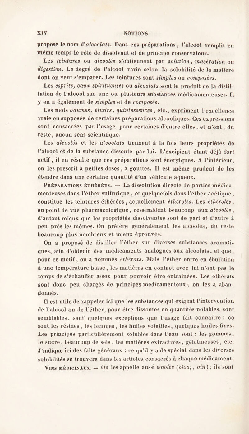 propose le nom à’alcoolats. Dans ces préparations , l’alcool remplit en même temps le rôle de dissolvant et de principe conservateur» Les teintures ou alcoolés s’obtiennent par solution, macération ou digestion. Le degré de l’alcool varie selon la solubilité de la matière dont on veut s’emparer. Les teintures sont simples ou composées. Les esprits, eaux spiritueuses ou alcoolats sont le produit de la distil- lation de l’alcool sur une ou plusieurs substances médicamenteuses. Il y en a également de simples et de composés. Les mots baumes, élixirs, quintessences, etc., expriment l’excellence vraie ou supposée de certaines préparations alcooliques. Ces expressions sont consacrées par l’usage pour certaines d’entre elles, et n’ont, du reste, aucun sens scientifique. Les alcoolés et les alcoolats tiennent à la fois leurs propriétés de l’alcool et de la substance dissoute par lui. L’excipient étant déjà fort actif, il en résulte que ces préparations sont énergiques. A l’intérieur, on les prescrit à petites doses, à gouttes. Il est même prudent de les étendre dans une certaine quantité d’un véhicule aqueux. Préparations éthérées. — La dissolution directe de parties médica- menteuses dans l’éther sulfurique , et quelquefois dans l’éther acétique , constitue les teintures éthérées , actuellement éthérolés. Les éthérolés , au point de vue pharmacologique, ressemblent beaucoup aux alcoolés, d’autant mieux que les propriétés dissolvantes sont de part et d’autre à peu près les mêmes. On préfère généralement les alcoolés, du reste beaucoup plus nombreux et mieux éprouvés. On a proposé de distiller l’éther sur diverses substances aromati- ques, afin d’obtenir des médicaments analogues aux alcoolats, et que, pour ce motif, on a nommés éthérats. Mais l’éther entre en ébullition à une température basse, les matières en contact avec lui n’ont pas le temps de s’échauffer assez pour pouvoir être entraînées. Les éthérats sont donc peu chargés de principes médicamenteux ; on les a aban- donnés. Il est utile de rappeler ici que les substances qui exigent l’intervention de l’alcool ou de l’éther, pour être dissoutes en quantités notables, sont semblables, sauf quelques exceptions que l’usage fait connaître : ce sont les résines, les baumes, les huiles volatiles, quelques huiles fixes. Les principes particulièrement solubles dans l’eau sont : les gommes, le sucre, beaucoup de sels , les matières extractives, gélatineuses, etc. J’indique ici des faits généraux : ce qu’il y a de spécial dans les diverses solubilités se trouvera dans les articles consacrés à chaque médicament. Vins médicinaux. — On les appelle aussi œnolés (otvoç, vin); ils sont