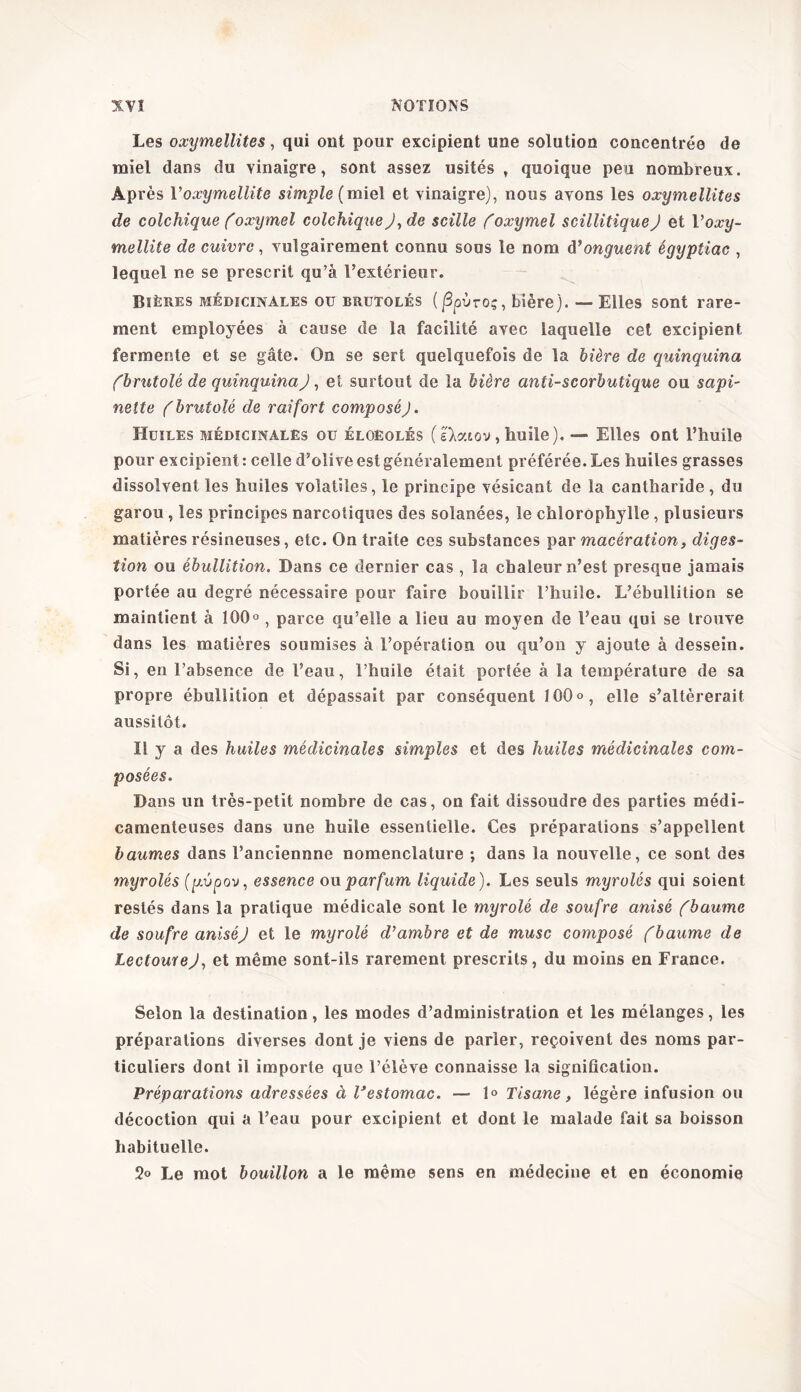 Les oxymellites, qui ont pour excipient une solution concentrée de miel dans du vinaigre, sont assez usités , quoique peu nombreux. Après Voxymellite simple {miel et vinaigre), nous avons les oxymellites de colchique (oxymel colchique J, de scille (''oxymel scillitiquej et Voxy- mellite de cuivre, vulgairement connu sous le nom d’onguent égyptiac , lequel ne se prescrit qu’à l’extérieur. Bières médicinales ou brutolés ( 3où-o;, bière). —• Elles sont rare- ment employées à cause de la facilité avec laquelle cet excipient fermente et se gâte. On se sert quelquefois de la bière de quinquina (brutolé de quinquina), et surtout de la bière anti-scorbutique ou sapi- nette (brutolé de raifort composéJ. Huiles médicinales ou éloëolés (skeuov, huile). — Elles ont l’huile pour excipient : celle d’olive est généralement préférée. Les huiles grasses dissolvent les huiles volatiles, le principe vésicant de la cantharide, du garou , les principes narcotiques des solanées, le chlorophylle , plusieurs matières résineuses, etc. On traite ces substances par macération, diges- tion ou ébullition. Dans ce dernier cas , la chaleur n’est presque jamais portée au degré nécessaire pour faire bouillir l’huile. L’ébullition se maintient à 100°, parce qu’elle a lieu au moyen de l’eau qui se trouve dans les matières soumises à l’opération ou qu’on y ajoute à dessein. Si, en l’absence de l’eau, l’huile était portée à la température de sa propre ébullition et dépassait par conséquent 100°, elle s’altérerait aussitôt. il y a des huiles médicinales simples et des huiles médicinales com- posées. Dans un très-petit nombre de cas, on fait dissoudre des parties médi- camenteuses dans une huile essentielle. Ces préparations s’appellent baumes dans l’anciennne nomenclature ; dans la nouvelle, ce sont des myrolés (pipov, essence ou parfum liquide). Les seuls myrolés qui soient restés dans la pratique médicale sont le myrolé de soufre anisé (baume de soufre aniséj et le myrolé d’ambre et de musc composé (baume de LectoureJ, et même sont-ils rarement prescrits, du moins en France. Selon la destination, les modes d’administration et les mélanges, les préparations diverses dont je viens de parier, reçoivent des noms par- ticuliers dont il importe que l’élève connaisse la signification. Préparations adressées à Vestomac. — 1° Tisane, légère infusion ou décoction qui a l’eau pour excipient et dont le malade fait sa boisson habituelle. 2<> Le mot bouillon a le même sens en médecine et en économie