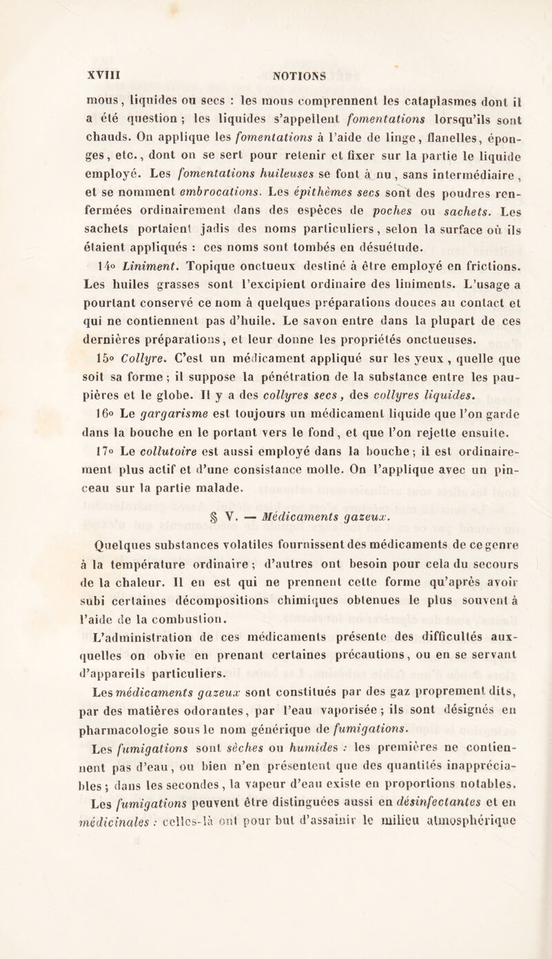 mous, liquides ou secs : les mous comprennent les cataplasmes dont il a été question ; les liquides s’appellent fomentations lorsqu’ils sont chauds. On applique les fomentations à l’aide de linge, flanelles, épon- ges, etc., dont on se sert pour retenir et fixer sur la partie le liquide employé. Les fomentations huileuses se font à nu , sans intermédiaire , et se nomment embrocations. Les épithèmes secs sont des poudres ren- fermées ordinairement dans des espèces de poches ou sachets. Les sachets portaient jadis des noms particuliers, selon la surface où ils étaient appliqués : ces noms sont tombés en désuétude. 14° Liniment. Topique onctueux destiné à être employé en frictions. Les huiles grasses sont l’excipient ordinaire des liniments. L’usage a pourtant conservé ce nom à quelques préparations douces au contact et qui ne contiennent pas d’huile. Le savon entre dans la plupart de ces dernières préparations, et leur donne les propriétés onctueuses. 15° Collyre. C’est un médicament appliqué sur les yeux, quelle que soit sa forme ; il suppose la pénétration de la substance entre les pau- pières et le globe. Il y a des collyres secs, des collyres liquides. 16<> Le gargarisme est toujours un médicament liquide que l’on garde dans la bouche en le portant vers le fond, et que l’on rejette ensuite. 17° Le collutoire est aussi employé dans la bouche; il est ordinaire- ment plus actif et d’une consistance molle. On l’applique avec un pin- ceau sur la partie malade. § V. — Médicaments gazeux. Quelques substances volatiles fournissent des médicaments decegenre à la température ordinaire ; d’autres ont besoin pour cela du secours de la chaleur. Il en est qui ne prennent cette forme qu’après avoir subi certaines décompositions chimiques obtenues le plus souvent à l’aide de la combustion. L’administration de ces médicaments présente des difficultés aux- quelles on obvie en prenant certaines précautions, ou en se servant d’appareils particuliers. Les médicaments gazeux sont constitués par des gaz proprement dits, par des matières odorantes, par l’eau vaporisée ; ils sont désignés en pharmacologie sous le nom générique de fumigations. Les fumigations sont sèches ou humides : les premières ne contien- nent pas d’eau, ou bien n’en présentent que des quantités inapprécia- bles ; dans les secondes, la vapeur d’eau existe en proportions notables. Les fumigations peuvent être distinguées aussi en désinfectantes et en médicinales : celles-là ont pour but d’assainir le milieu atmosphérique