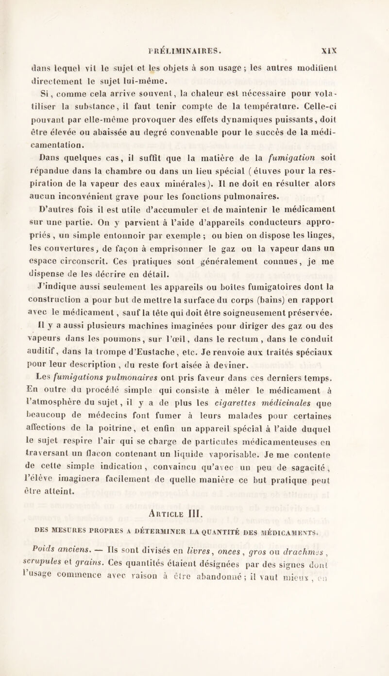 dans lequel vit le sujet et les objets à son usage; les autres modilient directement le sujet lui-même. Si, comme cela arrive souvent, la chaleur est nécessaire pour vola- tiliser la substance, il faut tenir compte de la température. Celle-ci pouvant par elle-même provoquer des effets dynamiques puissants, doit être élevée ou abaissée au degré convenable pour le succès de la rnédi- camentation. Dans quelques cas, il suffit que la matière de la fumigation soit répandue dans la chambre ou dans un lieu spécial ( étuves pour la res- piration de la vapeur des eaux minérales). Il ne doit en résulter alors aucun inconvénient grave pour les fonctions pulmonaires. D’autres fois il est utile d’accumuler et de maintenir le médicament sur une partie. On y parvient à l’aide d’appareils conducteurs appro- priés , un simple entonnoir par exemple ; ou bien on dispose les linges, les couvertures, de façon à emprisonner le gaz ou la vapeur dans un espace circonscrit. Ces pratiques sont généralement connues, je me dispense de les décrire en détail. J’indique aussi seulement les appareils ou boîtes fumigatoires dont la construction a pour but de mettre la surface du corps (bains) en rapport avec le médicament, sauf la tête qui doit être soigneusement préservée. Il y a aussi plusieurs machines imaginées pour diriger des gaz ou des vapeurs dans les poumons, sur l’oeil, dans le rectum, dans le conduit auditif, dans la trompe d’Eustache, etc. Je renvoie aux traités spéciaux pour leur description , du reste fort aisée à deviner. Les fumigations pulmonaires ont pris faveur dans ces derniers temps. En outre du procédé simple qui consiste à mêler le médicament à l’atmosphère du sujet, il y a de plus les cigarettes médicinales que beaucoup de médecins font fumer à leurs malades pour certaines affections de la poitrine, et enfin un appareil spécial à l’aide duquel le sujet respire l’air qui se charge de particules médicamenteuses en traversant un flacon contenant un liquide vaporisable. Je me contente de cette simple indication, convaincu qu’avec un peu de sagacité , 1 élève imaginera facilement de quelle manière ce but pratique peut être atteint. Article III. DES MESURES PROPRES A DÉTERMINER LA QUANTITÉ DES MÉDICAMENTS. Poids anciens. — Ils sont divisés en livres, onces, gros ou drachmes , scrupules et grains. Ces quantités étaient désignées par des signes dont 1 usage commence avec raison à être abandonné ; il vaut mieux en