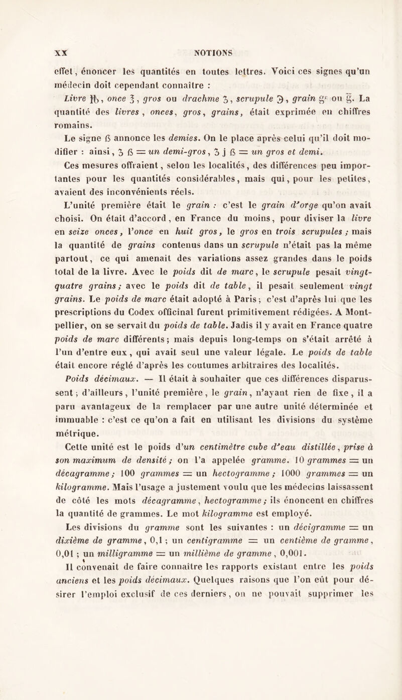 effet, énoncer les quantités en toutes lettres. Voici ces signes qu’un médecin doit cependant connaître : Livre , once 3 , gros ou drachme 3, scrupule 5, grain g1 ou g. La quantité des livres , onces, gros, grains, était exprimée en chiffres romains. Le signe Æ annonce les demies. On le place après celui qu’il doit mo- difier : ainsi, 3 fi, = un demi-gros, 3 j fi = un gros et demi. Ces mesures offraient, selon les localités, des différences peu impor- tantes pour les quantités considérables, mais qui, pour les petites, avaient des inconvénients réels. L’unité première était le grain : c’est le grain d'orge qu’on avait choisi. On était d’accord, en France du moins, pour diviser la livre en seize onces, Y once en huit gros, le gros en trois scrupules ; mais la quantité de grains contenus dans un scrupule n’était pas la même partout, ce qui amenait des variations assez grandes dans le poids total de la livre. Avec le poids dit de marc, le scrupule pesait vingt- quatre grains; avec le poids dit de table, il pesait seulement vingt grains. Le poids de marc était adopté à Paris ; c’est d’après lui que les prescriptions du Codex officinal furent primitivement rédigées. A Mont- pellier, on se servait du poids de table. Jadis il y avait en France quatre poids de marc différents ; mais depuis long-temps on s’était arrêté à l’un d’entre eux, qui avait seul une valeur légale. Le poids de table était encore réglé d’après les coutumes arbitraires des localités. Poids décimaux. — Il était à souhaiter que ces différences disparus- sent ; d’ailleurs, l’unité première, le grain, n’ayant rien de fixe, il a paru avantageux de la remplacer par une autre unité déterminée et immuable : c’est ce qu’on a fait en utilisant les divisions du système métrique. Cette unité est le poids d’wn centimètre cube d'eau distillée, prise à son maximum de densité; on l’a appelée gramme. 10 grammes = un décagramme ; 100 grammes = un hectogramme ; 1000 grammes = un kilogramme. Mais l’usage a justement voulu que les médecins laissassent de côté les mots décagramme, hectogramme ; ils énoncent en chiffres la quantité de grammes. Le mot kilogramme est employé. Les divisions du gramme sont les suivantes : un décigramme = un dixième de gramme, 0,1 ; un centigramme — un centième de gramme, 0,01 ; un milligramme = un millième de gramme, 0,001. Il convenait de faire connaître les rapports existant entre les poids anciens et les poids décimaux. Quelques raisons que l’on eût pour dé- sirer l’emploi exclusif de ces derniers, on ne pouvait supprimer les