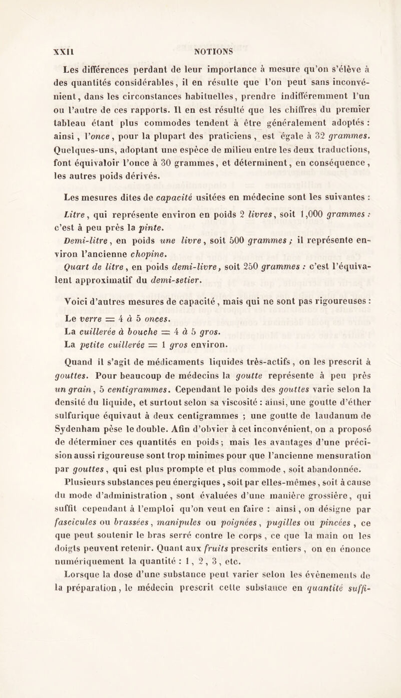 Les différences perdant de leur importance à mesure qu’on s’élève à des quantités considérables, il en résulte que l’on peut sans inconvé- nient, dans les circonstances habituelles, prendre indifféremment l’un ou l’autre de ces rapports. Il en est résulté que les chiffres du premier tableau étant plus commodes tendent à être généralement adoptés : ainsi , l’once, pour la plupart des praticiens , est égale à 32 grammes. Quelques-uns, adoptant une espèce de milieu entre les deux traductions, font équivaloir l’once à 30 grammes, et déterminent, en conséquence, les autres poids dérivés. Les mesures dites de capacité usitées en médecine sont les suivantes : Litre, qui représente environ en poids 2 livres, soit 1,000 grammes : c’est à peu près la pinte. Demi-litre, en poids une livre, soit 500 grammes ; il représente en- viron l’ancienne chopine. Quart de litre, en poids demi-livre, soit 250 grammes : c’est l’équiva- lent approximatif du demi-setier. Voici d’autres mesures de capacité, mais qui ne sont pas rigoureuses : Le verre = 4 à 5 onces. La cuillerée à bouche ~ 4 à 5 gros. La petite cuillerée = 1 gros environ. Quand il s’agit de médicaments liquides très-actifs, on les prescrit à gouttes. Pour beaucoup de médecins la goutte représente à peu près un grain, 5 centigrammes. Cependant le poids des gouttes varie selon la densité du liquide, et surtout selon sa viscosité : ainsi, une goutte d’éther sulfurique équivaut à deux centigrammes ; une goutte de laudanum de Sydenham pèse le double. Afin d’obvier à cet inconvénient, on a proposé de déterminer ces quantités en poids; mais les avantages d’une préci- sion aussi rigoureuse sont trop minimes pour que l’ancienne mensuration par gouttes, qui est plus prompte et plus commode , soit abandonnée. Plusieurs substances peu énergiques , soit par elles-mêmes, soit à cause du mode d’administration , sont évaluées d’une manière grossière, qui suffit cependant à l’emploi qu’on veut en faire : ainsi, on désigne par fascicules ou brassées, manipules ou poignées, pugilles ou pincées , ce que peut soutenir le bras serré contre le corps , ce que la main ou les doigts peuvent retenir. Quant aux fruits prescrits entiers , on en énonce numériquement la quantité : 1, 2,3, etc. Lorsque la dose d’une substance peut varier selon les évènements de la préparation, le médecin prescrit cette substance en quantité suffi-