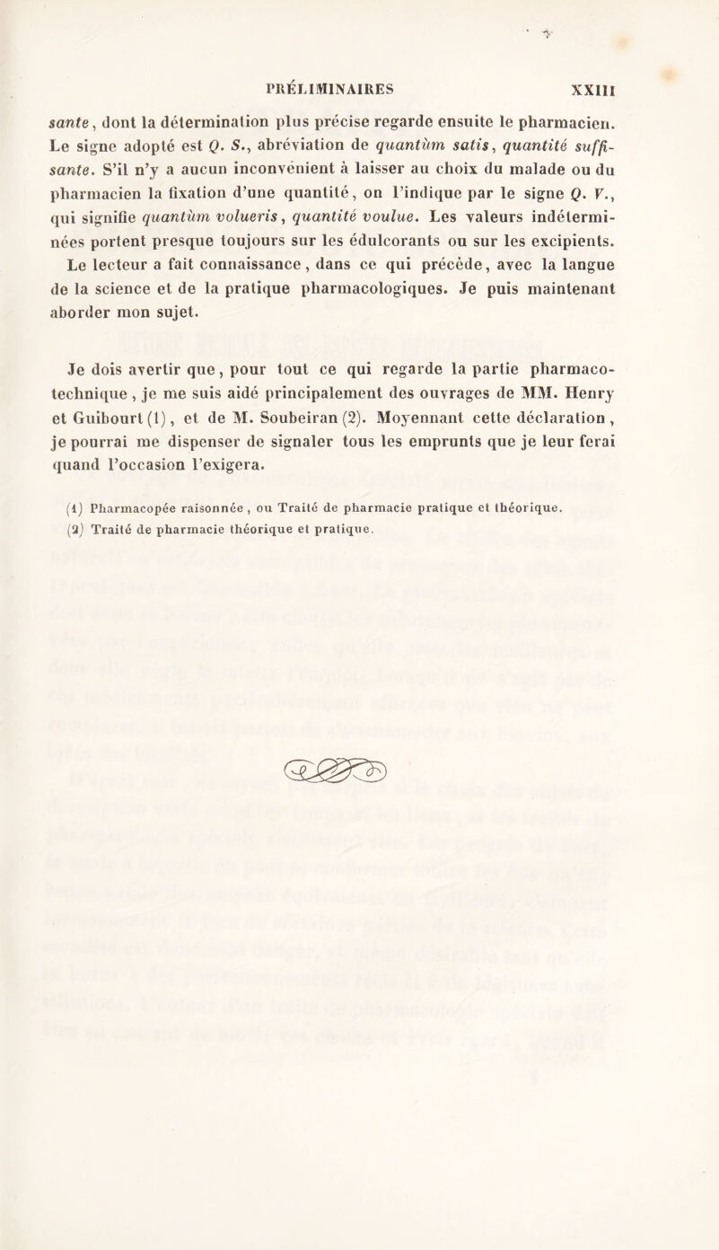 santé, dont la détermination plus précise regarde ensuite le pharmacien. Le signe adopté est Q. S., abréviation de quantùm satis, quantité suffi- sante. S’il n’y a aucun inconvénient à laisser au choix du malade ou du pharmacien la fixation d’une quantité, on l’indique par le signe Q. F., qui signifie quantum volueris, quantité voulue. Les valeurs indétermi- nées portent presque toujours sur les édulcorants ou sur les excipients. Le lecteur a fait connaissance, dans ce qui précède, avec la langue de la science et de la pratique pharmacologiques. Je puis maintenant aborder mon sujet. Je dois avertir que, pour tout ce qui regarde la partie pharmaco- technique , je me suis aidé principalement des ouvrages de MM. Henry et Guibourt (1), et de M. Soubeiran (2). Moyennant cette déclaration , je pourrai me dispenser de signaler tous les emprunts que je leur ferai quand l’occasion l’exigera. (l) Pharmacopée raisonnée , ou Traité de pharmacie pratique et théorique. (9) Traité de pharmacie théorique et pratique.