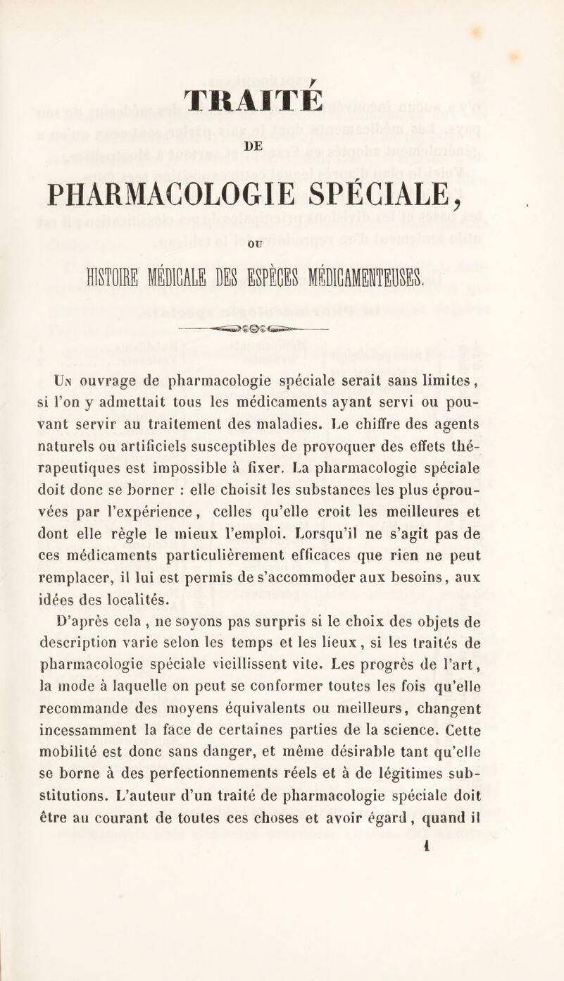 TRAITE DE PHARMACOLOGIE SPÉCIALE, ‘ ■ Un ouvrage de pharmacologie spéciale serait sans limites, si l’on y admettait tous les médicaments ayant servi ou pou- vant servir au traitement des maladies. Le chiffre des agents naturels ou artificiels susceptibles de provoquer des effets thé- rapeutiques est impossible à fixer. La pharmacologie spéciale doit donc se borner : elle choisit les substances les plus éprou- vées par l’expérience, celles qu’elle croit les meilleures et dont elle règle le mieux l’emploi. Lorsqu’il ne s’agit pas de ces médicaments particulièrement efficaces que rien ne peut remplacer, il lui est permis de s’accommoder aux besoins, aux idées des localités. D’après cela , ne soyons pas surpris si le choix des objets de description varie selon les temps et les lieux, si les traités de pharmacologie spéciale vieillissent vile. Les progrès de l’art, la mode à laquelle on peut se conformer toutes les fois qu’elle recommande des moyens équivalents ou meilleurs, changent incessamment la face de certaines parties de la science. Celte mobilité est donc sans danger, et même désirable tant qu’elle se borne à des perfectionnements réels et à de légitimes sub- stitutions. L’auteur d’un traité de pharmacologie spéciale doit être au courant de toutes ces choses et avoir égard, quand il