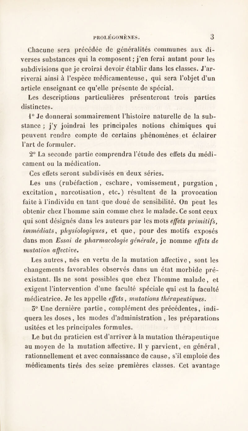 Chacune sera précédée de généralités communes aux di- verses substances qui la composent; j’en ferai autant pour les subdivisions que je croirai devoir établir dans les classes. J’ar- riverai ainsi à l’espèce médicamenteuse, qui sera l’objet d’un article enseignant ce qu’elle présente de spécial. Les descriptions particulières présenteront trois parties distinctes. d° Je donnerai sommairement l’histoire naturelle de la sub- stance ; j’y joindrai les principales notions chimiques qui peuvent rendre compte de certains phénomènes et éclairer l’art de formuler. 2° La seconde partie comprendra l’étude des effets du médi- cament ou la médication. Ces effets seront subdivisés en deux séries. Les uns (rubéfaction, eschare, vomissement, purgation, excitation, narcotisation, etc.) résultent de la provocation faite à l’individu en tant que doué de sensibilité. On peut les obtenir chez l’homme sain comme chez le malade. Ce sont ceux qui sont désignés dans les auteurs par les mots effets primitifs, immédiats, physiologiques, et que, pour des motifs exposés dans mon Essai de pharmacologie générale, je nomme effets de mutation affective. Les autres, nés en vertu de la mutation affective, sont les changements favorables observés dans un état morbide pré- existant. Ils ne sont possibles que chez l’homme malade, et exigent l’intervention d’une faculté spéciale qui est la faculté médicatrice. Je les appelle effets, mutations thérapeutiques. 5° Une dernière partie, complément des précédentes, indi- quera les doses, les modes d’administration , les préparations usitées et les principales formules. Le but du praticien est d’arriver à la mutation thérapeutique au moyen de la mutation affective. Il y parvient, en général, rationnellement et avec connaissance de cause, s’il emploie des médicaments tirés des seize premières classes. Cet avantage