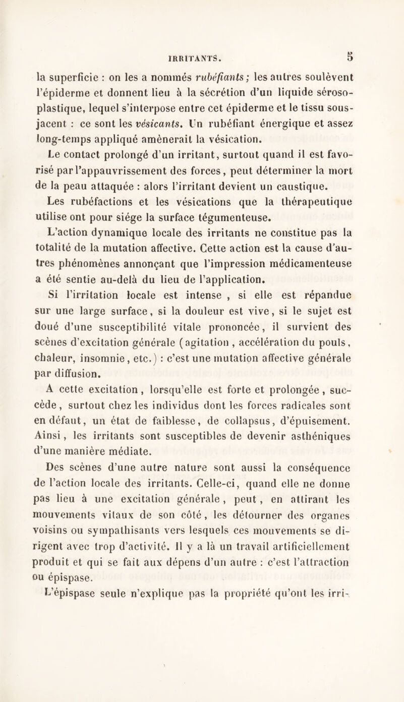 la superficie : on les a nommés rubéfiants; les autres soulèvent l’épiderme et donnent lieu à la sécrétion d’un liquide séroso- plastique, lequel s’interpose entre cet épiderme et le tissu sous- jacent : ce sont les vésicants. Un rubéfiant énergique et assez long-temps appliqué amènerait la vésication. Le contact prolongé d’un irritant, surtout quand il est favo- risé par l’appauvrissement des forces, peut déterminer la mort de la peau attaquée : alors l’irritant devient un caustique. Les rubéfactions et les vésications que la thérapeutique utilise ont pour siège la surface tégumenteuse. L’action dynamique locale des irritants ne constitue pas la totalité de la mutation affective. Cette action est la cause d’au- tres phénomènes annonçant que l’impression médicamenteuse a été sentie au-delà du lieu de l’application. Si l’irritation locale est intense , si elle est répandue sur une large surface, si la douleur est vive, si le sujet est doué d’une susceptibilité vitale prononcée, il survient des scènes d’excitation générale (agitation , accélération du pouls, chaleur, insomnie, etc.) : c’est une mutation affective générale par diffusion. A cette excitation, lorsqu’elle est forte et prolongée, suc- cède, surtout chez les individus dont les forces radicales sont en défaut, un état de faiblesse, de collapsus, d’épuisement. Ainsi, les irritants sont susceptibles de devenir asthéniques d’une manière médiate. Des scènes d’une autre nature sont aussi la conséquence de l’action locale des irritants. Celle-ci, quand elle ne donne pas lieu à une excitation générale, peut, en attirant les mouvements vitaux de son côté, les détourner des organes voisins ou sympathisants vers lesquels ces mouvements se di- rigent avec trop d’activité. 11 y a là un travail artificiellement produit et qui se fait aux dépens d’un autre : c’est l’attraction ou épispase. L’épispase seule n’explique pas la propriété qu’ont les irri-