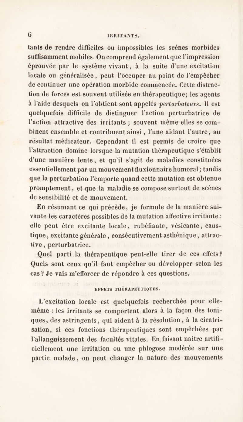 tants de rendre difficiles ou impossibles les scènes morbides suffisamment mobiles. On comprend également que l’impression éprouvée par le système vivant, à la suite d’une excitation locale ou généralisée, peut l’occuper au point de l’empêcher de continuer une opération morbide commencée. Cette distrac- tion de forces est souvent utilisée en thérapeutique; les agents à l’aide desquels on l’obtient sont appelés perturbateurs, 11 est quelquefois difficile de distinguer l’action perturbatrice de l’action attractive des irritants ; souvent même elles se com- binent ensemble et contribuent ainsi , l’une aidant l’autre, au résultat médicateur. Cependant il est permis de croire que l’attraction domine lorsque la mutation thérapeutique s’établit d’une manière lente, et qu’il s’agit de maladies constituées essentiellement par un mouvement fluxionnaire humoral; tandis que la perturbation l’emporte quand cette mutation est obtenue promptement, et que la maladie se compose surtout de scènes de sensibilité et de mouvement. En résumant ce qui précède, je formule de la manière sui- vante les caractères possibles de la mutation affective irritante: elle peut être excitante locale, rubéfiante, vésicante, caus- tique, excitante générale, consécutivement asthénique, attrac- tive , perturbatrice. Quel parti la thérapeutique peut-elle tirer de ces effets? Quels sont ceux qu’il faut empêcher ou développer selon les cas? Je vais m’efforcer de répondre à ces questions. EFFETS THÉRAPEUTIQUES. L’excitation locale est quelquefois recherchée pour elle- même : les irritants se comportent alors à la façon des toni- ques, des astringents, qui aident à la résolution, à la cicatri- sation, si ces fonctions thérapeutiques sont empêchées par Fallanguissement des facultés vitales. En faisant naître artifi- ciellement une irritation ou une phlogose modérée sur une partie malade, on peut changer la nature des mouvements