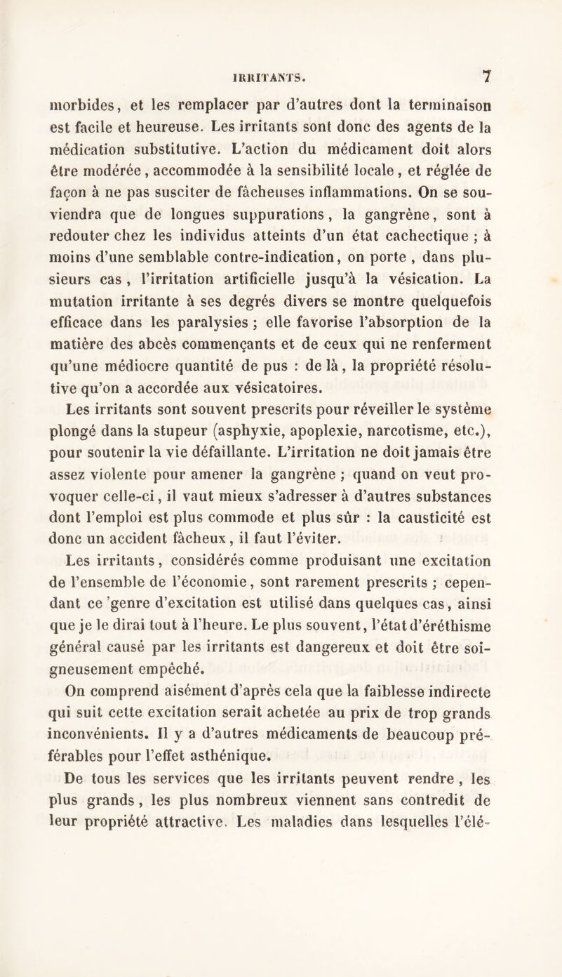 morbides, et les remplacer par d’autres dont la terminaison est facile et heureuse. Les irritants sont donc des agents de la médication substitutive. L’action du médicament doit alors être modérée, accommodée à la sensibilité locale , et réglée de façon à ne pas susciter de fâcheuses inflammations. On se sou- viendra que de longues suppurations, la gangrène, sont à redouter chez les individus atteints d’un état cachectique ; à moins d’une semblable contre-indication, on porte , dans plu- sieurs cas , l’irritation artificielle jusqu’à la vésication. La mutation irritante à ses degrés divers se montre quelquefois efficace dans les paralysies ; elle favorise l’absorption de la matière des abcès commençants et de ceux qui ne renferment qu’une médiocre quantité de pus : de là, la propriété résolu- tive qu’on a accordée aux vésicatoires. Les irritants sont souvent prescrits pour réveiller le système plongé dans la stupeur (asphyxie, apoplexie, narcotisme, etc.), pour soutenir la vie défaillante. L’irritation ne doit jamais être assez violente pour amener la gangrène ; quand on veut pro- voquer celle-ci, il vaut mieux s’adresser à d’autres substances dont l’emploi est plus commode et plus sûr : la causticité est donc un accident fâcheux, il faut l’éviter. Les irritants, considérés comme produisant une excitation de l’ensemble de l’économie, sont rarement prescrits ; cepen- dant ce genre d’excitation est utilisé dans quelques cas, ainsi que je le dirai tout à l’heure. Le plus souvent, l’état d’éréthisme général causé par les irritants est dangereux et doit être soi- gneusement empêché. On comprend aisément d’après cela que la faiblesse indirecte qui suit cette excitation serait achetée au prix de trop grands inconvénients. Il y a d’autres médicaments de beaucoup pré- férables pour l’effet asthénique. De tous les services que les irritants peuvent rendre , les plus grands, les plus nombreux viennent sans contredit de leur propriété attractive. Les maladies dans lesquelles l’élé-