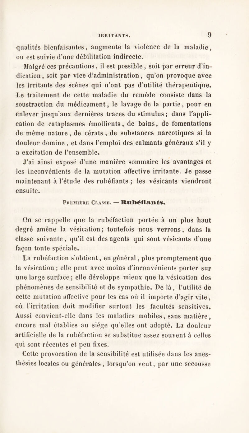 qualités bienfaisantes, augmente la violence de la maladie, ou est suivie d’une débilitation indirecte. Malgré ces précautions, il est possible, soit par erreur d’in- dication , soit par vice d’administration, qu’on provoque avec les irritants des scènes qui n’ont pas d’utilité thérapeutique. Le traitement de cette maladie du remède consiste dans la soustraction du médicament, le lavage de la partie, pour en enlever jusqu’aux dernières traces du stimulus; dans l’appli- cation de cataplasmes émollients, de bains, de fomentations de même nature, de cérats , de substances narcotiques si la douleur domine , et dans l’emploi des calmants généraux s’il y a excitation de l’ensemble. J’ai ainsi exposé d’une manière sommaire les avantages et les inconvénients de la mutation affective irritante. Je passe maintenant à l’étude des rubéfiants ; les vésicants viendront ensuite. Première Classe. — Rubéfiants. On se rappelle que la rubéfaction portée à un plus haut degré amène la vésication ; toutefois nous verrons, dans la classe suivante, qu’il est des agents qui sont vésicants d’une façon toute spéciale. La rubéfaction s’obtient, en général, plus promptement que la vésication ; elle peut avec moins d’inconvénients porter sur une large surface; elle développe mieux que la vésication des phénomènes de sensibilité et de sympathie. De là, l’utilité de celte mutation affective pour les cas où il importe d’agir vite, où l’irritation doit modifier surtout les facultés sensitives. Aussi convient-elle dans les maladies mobiles, sans matière, encore mal établies au siège qu’elles ont adopté. La douleur artificielle de la rubéfaction se substitue assez souvent à celles qui sont récentes et peu fixes. Cette provocation de la sensibilité est utilisée dans les anes- thésies locales ou générales, lorsqu’on veut, par une secousse