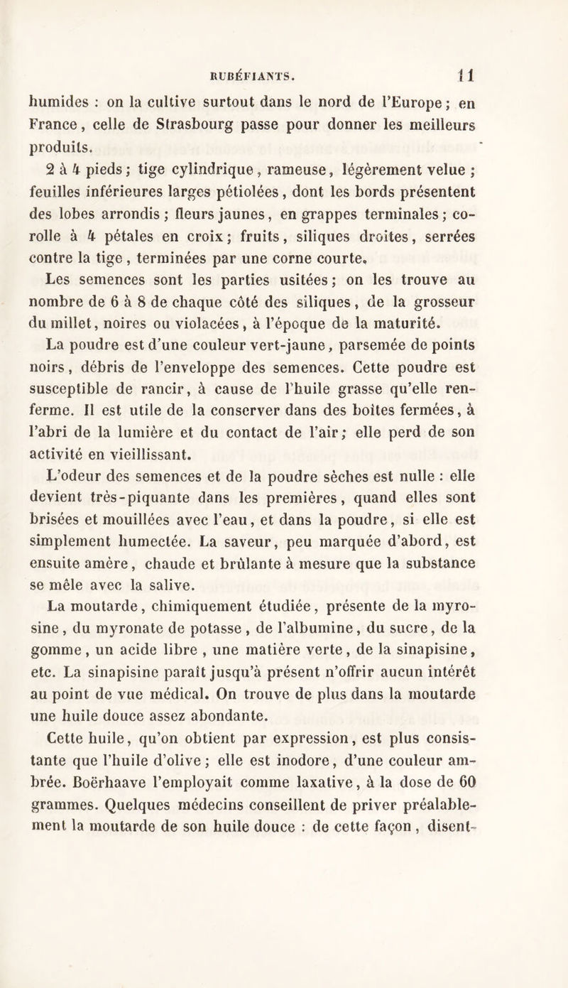 humides : on la cultive surtout dans le nord de l’Europe ; en France, celle de Strasbourg passe pour donner les meilleurs produits. 2 à 4 pieds ; tige cylindrique, rameuse, légèrement velue ; feuilles inférieures larges pétiolées, dont les bords présentent des lobes arrondis ; fleurs jaunes, en grappes terminales ; co- rolle à 4 pétales en croix ; fruits, siliques droites, serrées contre la tige , terminées par une corne courte. Les semences sont les parties usitées ; on les trouve au nombre de 6 à 8 de chaque côté des siliques, de la grosseur du millet, noires ou violacées, à l’époque de la maturité. La poudre est d’une couleur vert-jaune, parsemée de points noirs, débris de l’enveloppe des semences. Cette poudre est susceptible de rancir, à cause de Thuile grasse qu’elle ren- ferme. Il est utile de la conserver dans des boites fermées, à l’abri de la lumière et du contact de l’air; elle perd de son activité en vieillissant. L’odeur des semences et de la poudre sèches est nulle : elle devient très-piquante dans les premières, quand elles sont brisées et mouillées avec l’eau, et dans la poudre, si elle est simplement humectée. La saveur, peu marquée d’abord, est ensuite amère, chaude et brûlante à mesure que la substance se mêle avec la salive. La moutarde, chimiquement étudiée, présente de la myro- sine , du myronate de potasse , de l’albumine, du sucre, de la gomme, un acide libre , une matière verte, de la sinapisme, etc. La sinapisine paraît jusqu’à présent n’offrir aucun intérêt au point de vue médical. On trouve de plus dans la moutarde une huile douce assez abondante. Cette huile, qu’on obtient par expression, est plus consis- tante que l’huile d’olive ; elle est inodore, d’une couleur am- brée. Boërhaave l’employait comme laxative, à la dose de 60 grammes. Quelques médecins conseillent de priver préalable- ment la moutarde de son huile douce : de cette façon, disent-