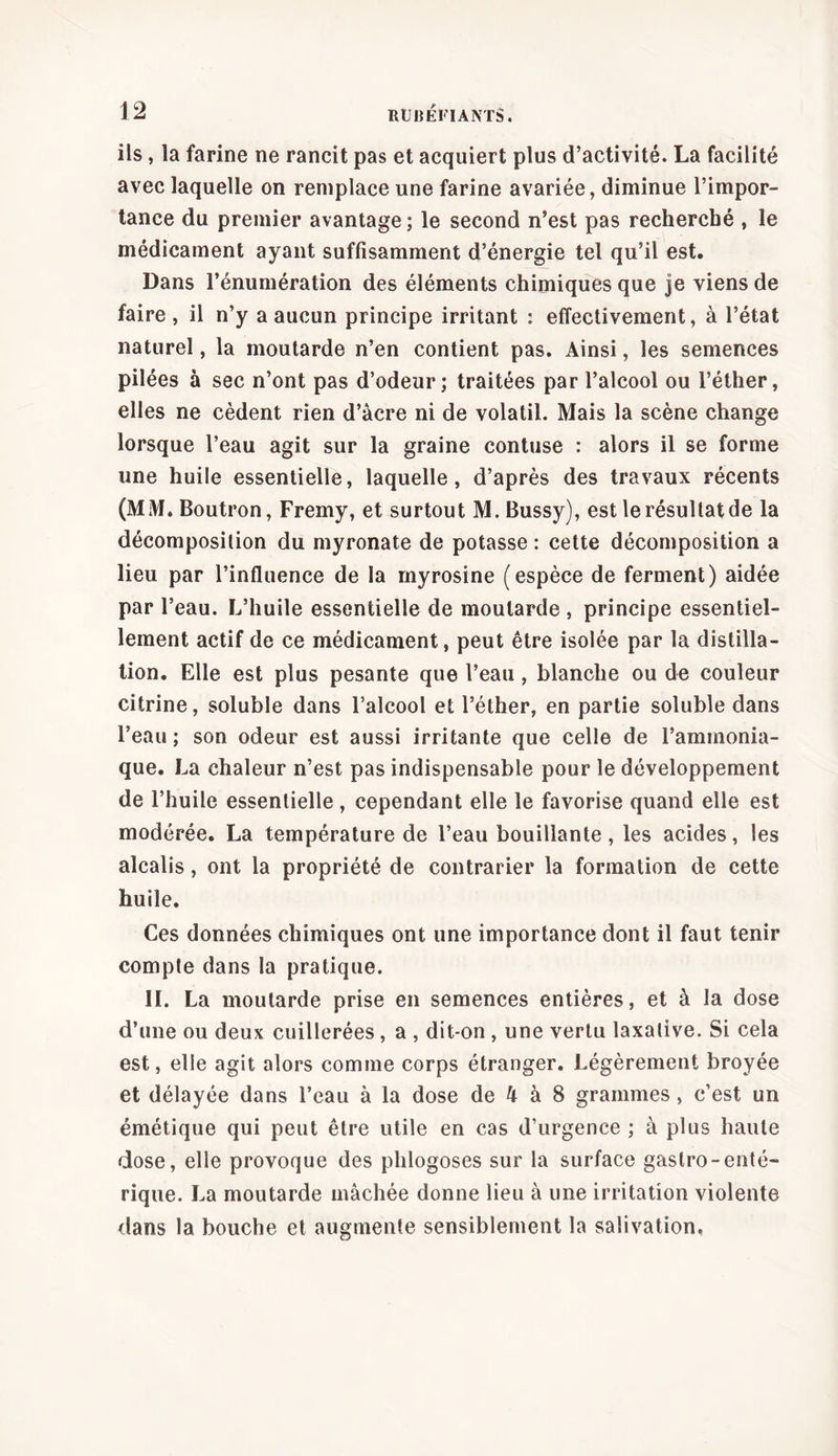 ils, la farine ne rancit pas et acquiert plus d’activité. La facilité avec laquelle on remplace une farine avariée, diminue l’impor- tance du premier avantage; le second n’est pas recherché , le médicament ayant suffisamment d’énergie tel qu’il est. Dans l’énumération des éléments chimiques que je viens de faire , il n’y a aucun principe irritant : effectivement, à l’état naturel, la moutarde n’en contient pas. Ainsi, les semences pilées à sec n’ont pas d’odeur; traitées par l’alcool ou l’éther, elles ne cèdent rien d’àcre ni de volatil. Mais la scène change lorsque l’eau agit sur la graine contuse : alors il se forme une huile essentielle, laquelle, d’après des travaux récents (MM. Boutron, Frerny, et surtout M. Bussy), est le résultat de la décomposition du myronate de potasse : cette décomposition a lieu par l’influence de la myrosine (espèce de ferment) aidée par l’eau. L’huile essentielle de moutarde , principe essentiel- lement actif de ce médicament, peut être isolée par la distilla- tion. Elle est plus pesante que l’eau, blanche ou de couleur citrine, soluble dans l’alcool et l’éther, en partie soluble dans l’eau; son odeur est aussi irritante que celle de l’ammonia- que. La chaleur n’est pas indispensable pour le développement de l’huile essentielle, cependant elle le favorise quand elle est modérée. La température de l’eau bouillante, les acides, les alcalis, ont la propriété de contrarier la formation de cette huile. Ces données chimiques ont une importance dont il faut tenir compte dans la pratique. IL La moutarde prise en semences entières, et à la dose d’une ou deux cuillerées , a , dit-on , une vertu laxative. Si cela est, elle agit alors comme corps étranger. Légèrement broyée et délayée dans l’eau à la dose de h à 8 grammes, c’est un émétique qui peut être utile en cas d’urgence ; à plus haute dose, elle provoque des phlogoses sur la surface gaslro-enté- rique. La moutarde mâchée donne lieu à une irritation violente dans la bouche et augmente sensiblement la salivation.