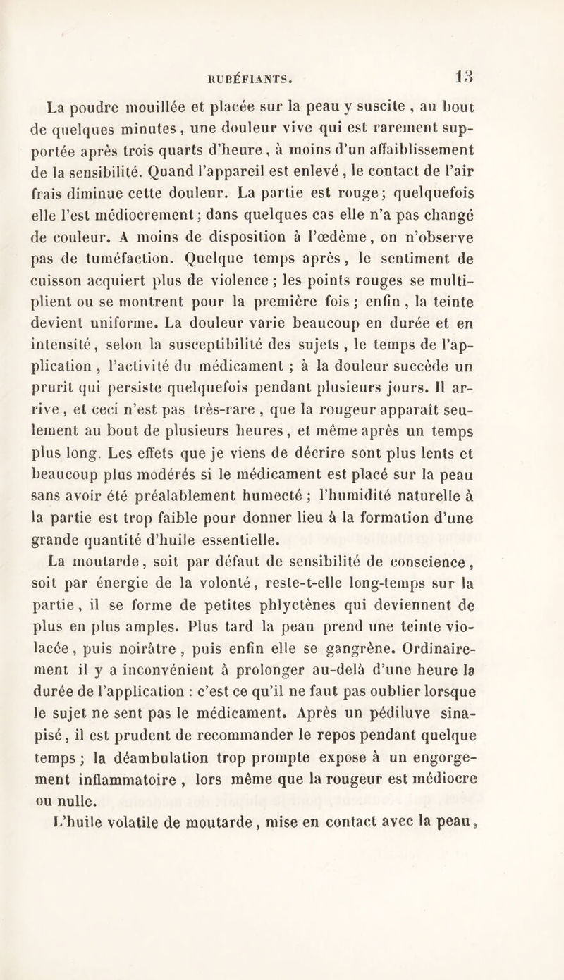 La poudre mouillée et placée sur la peau y suscite , au bout de quelques minutes, une douleur vive qui est rarement sup- portée après trois quarts d’heure , à moins d’un affaiblissement de la sensibilité. Quand l’appareil est enlevé , le contact de l’air frais diminue cette douleur. La partie est rouge; quelquefois elle l’est médiocrement; dans quelques cas elle n’a pas changé de couleur. A moins de disposition à l’œdème, on n’observe pas de tuméfaction. Quelque temps après, le sentiment de cuisson acquiert plus de violence ; les points rouges se multi- plient ou se montrent pour la première fois ; enfin , la teinte devient uniforme. La douleur varie beaucoup en durée et en intensité, selon la susceptibilité des sujets , le temps de l’ap- plication , l’activité du médicament ; à la douleur succède un prurit qui persiste quelquefois pendant plusieurs jours. Il ar- rive , et ceci n’est pas très-rare , que la rougeur apparaît seu- lement au bout de plusieurs heures, et même après un temps plus long. Les effets que je viens de décrire sont plus lents et beaucoup plus modérés si le médicament est placé sur la peau sans avoir été préalablement humecté ; l’humidité naturelle à la partie est trop faible pour donner lieu à la formation d’une grande quantité d’huile essentielle. La moutarde, soit par défaut de sensibilité de conscience, soit par énergie de la volonté, reste-t-elle long-temps sur la partie, il se forme de petites phlyctènes qui deviennent de plus en plus amples. Plus tard la peau prend une teinte vio- lacée, puis noirâtre, puis enfin elle se gangrène. Ordinaire- ment il y a inconvénient à prolonger au-delà d’une heure la durée de l’application : c’est ce qu’il ne faut pas oublier lorsque le sujet ne sent pas le médicament. Après un pédiluve sina- pisé, il est prudent de recommander le repos pendant quelque temps ; la déambulation trop prompte expose à un engorge- ment inflammatoire , lors même que la rougeur est médiocre ou nulle. L’huile volatile de moutarde, mise en contact avec la peau,
