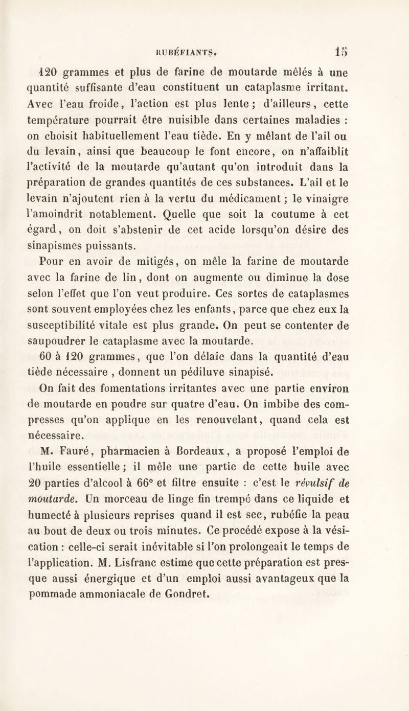 120 grammes et plus de farine de moutarde mêlés à une quantité suffisante d’eau constituent un cataplasme irritant. Avec l’eau froide, l’action est plus lente; d’ailleurs, cette température pourrait être nuisible dans certaines maladies : on choisit habituellement l’eau tiède. En y mêlant de l’ail ou du levain, ainsi que beaucoup le font encore, on n’affaiblit l’activité de la moutarde qu’autant qu’on introduit dans la préparation de grandes quantités de ces substances. L’ail et le levain n’ajoutent rien à la vertu du médicament ; le vinaigre l’amoindrit notablement. Quelle que soit la coutume à cet égard, on doit s’abstenir de cet acide lorsqu’on désire des sinapismes puissants. Pour en avoir de mitigés, on mêle la farine de moutarde avec la farine de lin, dont on augmente ou diminue la dose selon l’effet que l’on veut produire. Ces sortes de cataplasmes sont souvent employées chez les enfants, parce que chez eux la susceptibilité vitale est plus grande. On peut se contenter de saupoudrer le cataplasme avec la moutarde. 60 à 120 grammes, que l’on délaie dans la quantité d’eau tiède nécessaire , donnent un pédiluve sinapisé. On fait des fomentations irritantes avec une partie environ de moutarde en poudre sur quatre d’eau. On imbibe des com- presses qu’on applique en les renouvelant, quand cela est nécessaire. M. Fauré, pharmacien à Bordeaux, a proposé l’emploi de l’huile essentielle ; il mêle une partie de cette huile avec 20 parties d’alcool à 66° et filtre ensuite : c’est le révulsif de moutarde. Un morceau de linge fin trempé dans ce liquide et humecté à plusieurs reprises quand il est sec, rubéfie la peau au bout de deux ou trois minutes. Ce procédé expose à la vési- cation : celle-ci serait inévitable si l’on prolongeait le temps de l’application. M. Lisfranc estime que cette préparation est pres- que aussi énergique et d’un emploi aussi avantageux que la pommade ammoniacale de Gondret.