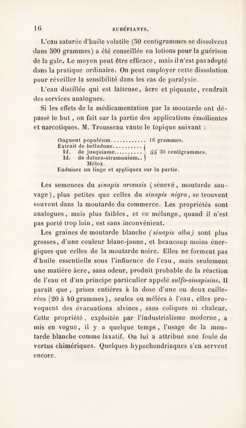 L’eau saturée d’huile volatile (50 centigrammes se dissolvent dans 500 grammes) a été conseillée en lotions pour la guérison de la gale. Le moyen peut être efficace , mais il n’est pas adopté dans la pratique ordinaire. On peut employer cette dissolution pour réveiller la sensibilité dans les cas de paralysie. L’eau distillée qui est laiteuse, âcre et piquante, rendrait des services analogues. Si les effets de la médicamenlation par la moutarde ont dé- passé le but, on fait sur la partie des applications émollientes et narcotiques. M. Trousseau vante le topique suivant : Onguent populéum 16 grammes. Extrait de belladone j Id. de jusquiame > aa 30 centigrammes. Id. de datura-stramonium.. ) Mêlez. Enduisez un linge et appliquez sur la partie. Les semences du sinapis armisis ( sénevé, moutarde sau- vage), plus petites que celles du sinapis nigra, se trouvent souvent dans la moutarde du commerce. Les propriétés sont analogues, mais plus faibles, et ce mélange, quand il n’est pas porté trop loin, est sans inconvénient. Les graines de moutarde blanche ( sinapis alba) sont plus grosses, d’une couleur blanc-jaune, et beaucoup moins éner- giques que celles de la moutarde noire. Elles ne forment pas d’huile essentielle sous l’influence de l’eau , mais seulement une matière âcre, sans odeur, produit probable de la réaction de l’eau et d’un principe particulier appelé sulfo-sinapisine. 11 parait que , prises entières à la dose d’une ou deux cuille- rées (20 à 40 grammes), seules ou mêlées à l’eau, elles pro- voquent des évacuations alvines , sans coliques ni chaleur. Cette propriété , exploitée par l’industrialisme moderne, a mis en vogue, il y a quelque temps , l’usage de la mou- tarde blanche comme laxatif. On lui a attribué une foule de vertus chimériques. Quelques hypochondriaques s’en servent encore.