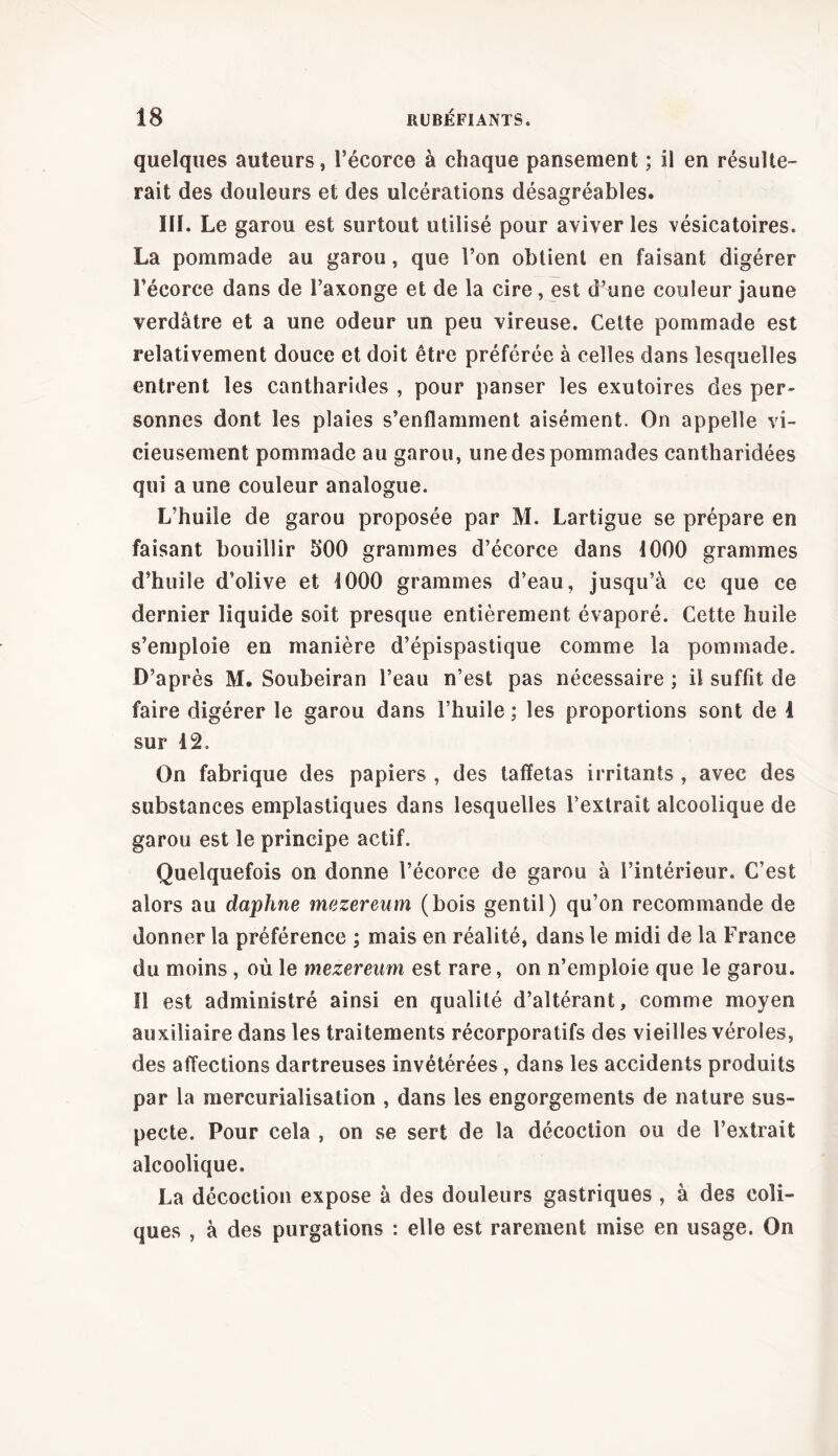 quelques auteurs, l’écorce à chaque pansement ; il en résulte- rait des douleurs et des ulcérations désagréables. III. Le garou est surtout utilisé pour aviver les vésicatoires. La pommade au garou, que l’on obtient en faisant digérer ï’écorce dans de l’axonge et de la cire, est d’une couleur jaune verdâtre et a une odeur un peu vireuse. Cette pommade est relativement douce et doit être préférée à celles dans lesquelles entrent les cantharides , pour panser les exutoires des per- sonnes dont les plaies s’enflamment aisément. On appelle vi- cieusement pommade au garou, une des pommades cantharidées qui a une couleur analogue. L’huile de garou proposée par M. Lartigue se prépare en faisant bouillir 500 grammes d’écorce dans 1000 grammes d’huile d’olive et 1000 grammes d’eau, jusqu’à ce que ce dernier liquide soit presque entièrement évaporé. Cette huile s’emploie en manière d’épispastique comme la pommade. D’après M. Soubeiran l’eau n’est pas nécessaire ; il suffit de faire digérer le garou dans l’huile ; les proportions sont de 4 sur 12. On fabrique des papiers , des taffetas irritants , avec des substances emplastiques dans lesquelles l’extrait alcoolique de garou est le principe actif. Quelquefois on donne l’écorce de garou à l’intérieur. C’est alors au daphne mezereum (bois gentil) qu’on recommande de donner la préférence ; mais en réalité, dans le midi de la France du moins , où le mezereum est rare, on n’emploie que le garou. Il est administré ainsi en qualité d’altérant, comme moyen auxiliaire dans les traitements récorporatifs des vieilles véroles, des affections dartreuses invétérées, dans les accidents produits par la mercurialisation , dans les engorgements de nature sus- pecte. Pour cela , on se sert de la décoction ou de l’extrait alcoolique. La décoction expose à des douleurs gastriques , à des coli- ques , à des purgations : elle est rarement mise en usage. On