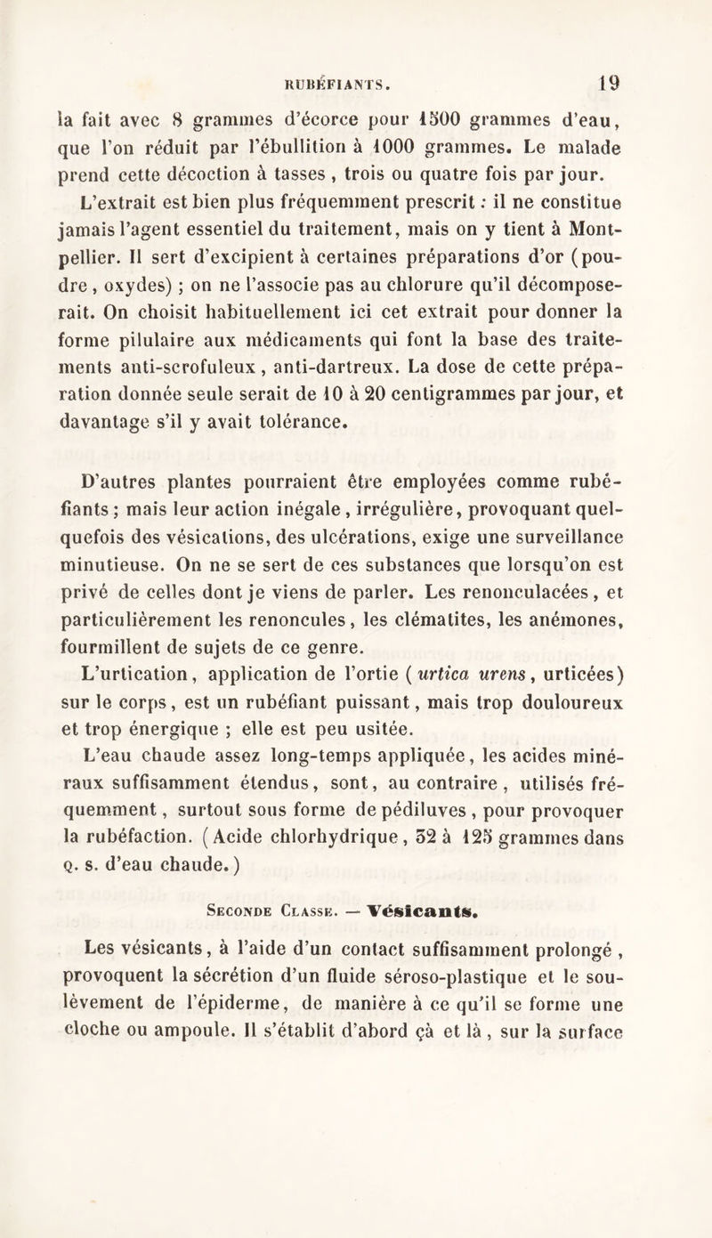 ia fait avec 8 grammes d’écorce pour 1500 grammes d’eau, que l’on réduit par l'ébullition à 1000 grammes. Le malade prend cette décoction à tasses , trois ou quatre fois par jour. L’extrait est bien plus fréquemment prescrit : il ne constitue jamais l’agent essentiel du traitement, mais on y tient à Mont- pellier. Il sert d’excipient à certaines préparations d’or (pou- dre , oxydes) ; on ne l’associe pas au chlorure qu’il décompose- rait. On choisit habituellement ici cet extrait pour donner la forme pilulaire aux médicaments qui font la base des traite- ments anti-scrofuleux, anti-dartreux. La dose de cette prépa- ration donnée seule serait de 10 à 20 centigrammes par jour, et davantage s’il y avait tolérance. D’autres plantes pourraient être employées comme rubé- fiants ; mais leur action inégale , irrégulière, provoquant quel- quefois des vésications, des ulcérations, exige une surveillance minutieuse. On ne se sert de ces substances que lorsqu’on est privé de celles dont je viens de parler. Les renonculacées, et particulièrement les renoncules, les clématites, les anémones, fourmillent de sujets de ce genre. L’urtication, application de l’ortie ( urtica urens, urticées) sur le corps, est un rubéfiant puissant, mais trop douloureux et trop énergique ; elle est peu usitée. L’eau chaude assez long-temps appliquée, les acides miné- raux suffisamment étendus, sont, au contraire , utilisés fré- quemment , surtout sous forme de pédiluves , pour provoquer la rubéfaction. (Acide chlorhydrique, 32 à 125 grammes dans q. s. d’eau chaude. ) Seconde Classe. — Vésicanti, Les vésicants, à l’aide d’un contact suffisamment prolongé , provoquent la sécrétion d’un fluide séroso-plastique et le sou- lèvement de l’épiderme, de manière à ce qu’il se forme une cloche ou ampoule. Il s’établit d’abord çà et là , sur la surface