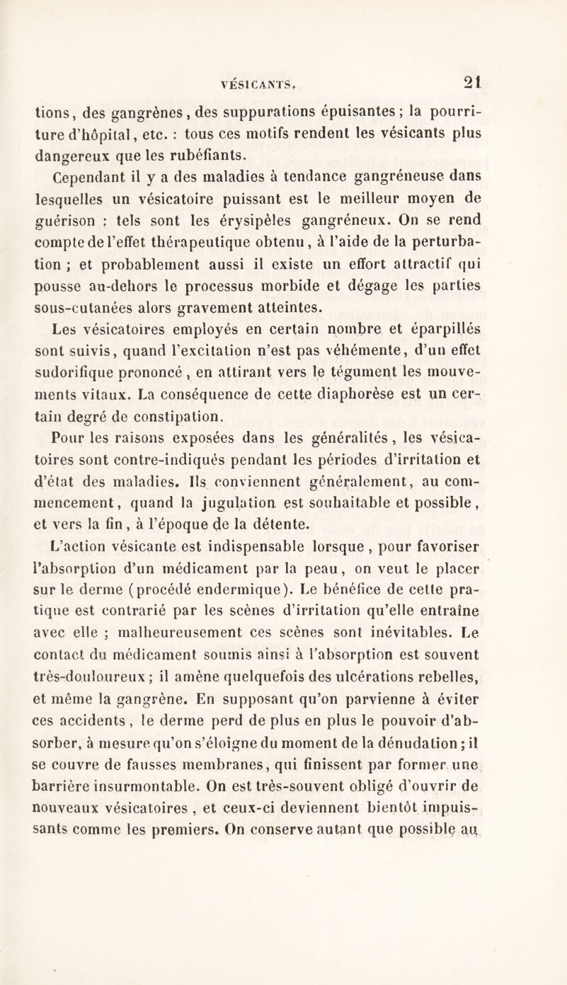 tions, des gangrènes , des suppurations épuisantes; la pourri- ture d’hôpital, etc. : tous ces motifs rendent les vésicants plus dangereux que les rubéfiants. Cependant il y a des maladies à tendance gangréneuse dans lesquelles un vésicatoire puissant est le meilleur moyen de guérison ; tels sont les érysipèles gangréneux. On se rend compte de l’effet thérapeutique obtenu, à l’aide de la perturba- tion ; et probablement aussi il existe un effort attractif qui pousse au-dehors le processus morbide et dégage les parties sous-cutanées alors gravement atteintes. Les vésicatoires employés en certain nombre et éparpillés sont suivis, quand l’excitation n’est pas véhémente, d’un effet sudorifique prononcé, en attirant vers le tégument les mouve- ments vitaux. La conséquence de cette diaphorèse est un cer- tain degré de constipation. Pour les raisons exposées dans les généralités, les vésica- toires sont contre-indiqués pendant les périodes d’irritation et d’état des maladies. Ils conviennent généralement, au com- mencement, quand la jugulation est souhaitable et possible, et vers la fin , à l’époque de la détente. L’action vésicante est indispensable lorsque , pour favoriser l’absorption d’un médicament par la peau, on veut le placer sur le derme (procédé endermique). Le bénéfice de cette pra- tique est contrarié par les scènes d’irritation qu’elle entraîne avec elle ; malheureusement ces scènes sont inévitables. Le contact du médicament soumis ainsi à l’absorption est souvent très-douloureux ; il amène quelquefois des ulcérations rebelles, et même la gangrène. En supposant qu’on parvienne à éviter ces accidents, le derme perd de plus en plus le pouvoir d’ab- sorber, à mesure qu’on s’éloigne du moment de la dénudation ; il se couvre de fausses membranes, qui finissent par former une barrière insurmontable. On est très-souvent obligé d’ouvrir de nouveaux vésicatoires , et ceux-ci deviennent bientôt impuis- sants comme les premiers. On conserve autant que possible au