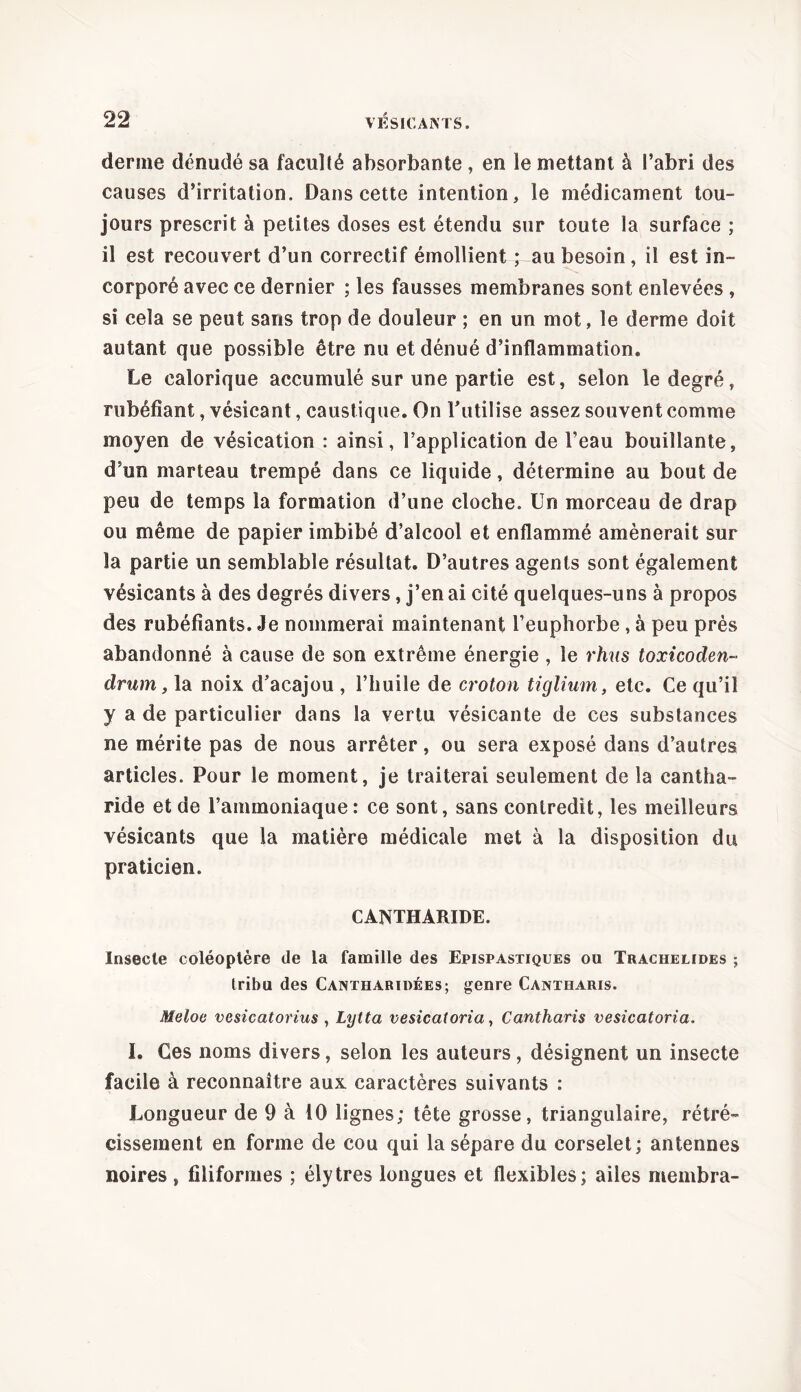 derme dénudé sa faculté absorbante, en le mettant à l’abri des causes d’irritation. Dans cette intention, le médicament tou- jours prescrit à petites doses est étendu sur toute la surface ; il est recouvert d’un correctif émollient ; au besoin , il est in- corporé avec ce dernier ; les fausses membranes sont enlevées , si cela se peut sans trop de douleur ; en un mot, le derme doit autant que possible être nu et dénué d’inflammation. Le calorique accumulé sur une partie est, selon le degré, rubéfiant, vésicant, caustique. On l’utilise assez souvent comme moyen de vésication : ainsi, l’application de l’eau bouillante, d’un marteau trempé dans ce liquide, détermine au bout de peu de temps la formation d’une cloche. Un morceau de drap ou même de papier imbibé d’alcool et enflammé amènerait sur la partie un semblable résultat. D’autres agents sont également vésicants à des degrés divers, j’en ai cité quelques-uns à propos des rubéfiants. Je nommerai maintenant l’euphorbe , à peu près abandonné à cause de son extrême énergie , le rhus toxicoden- drum, la noix d’acajou , l’huile de croton tiglium, etc. Ce qu’il y a de particulier dans la vertu vésicante de ces substances ne mérite pas de nous arrêter, ou sera exposé dans d’autres articles. Pour le moment, je traiterai seulement de la cantha- ride et de l’ammoniaque: ce sont, sans contredit, les meilleurs vésicants que la matière médicale met à la disposition du praticien. CANTHARIDE. Insecte coléoptère de la famille des Epispastiques ou Trachelides ; tribu des Cantharïdées; genre Cantharis. Meloe vesicatorius , Lytta vesicatoria, Cantharis vesicatoria. I. Ces noms divers, selon les auteurs , désignent un insecte facile à reconnaître aux caractères suivants : Longueur de 9 à 10 lignes; tête grosse, triangulaire, rétré- cissement en forme de cou qui la sépare du corselet; antennes noires , filiformes ; élytres longues et flexibles; ailes membra-