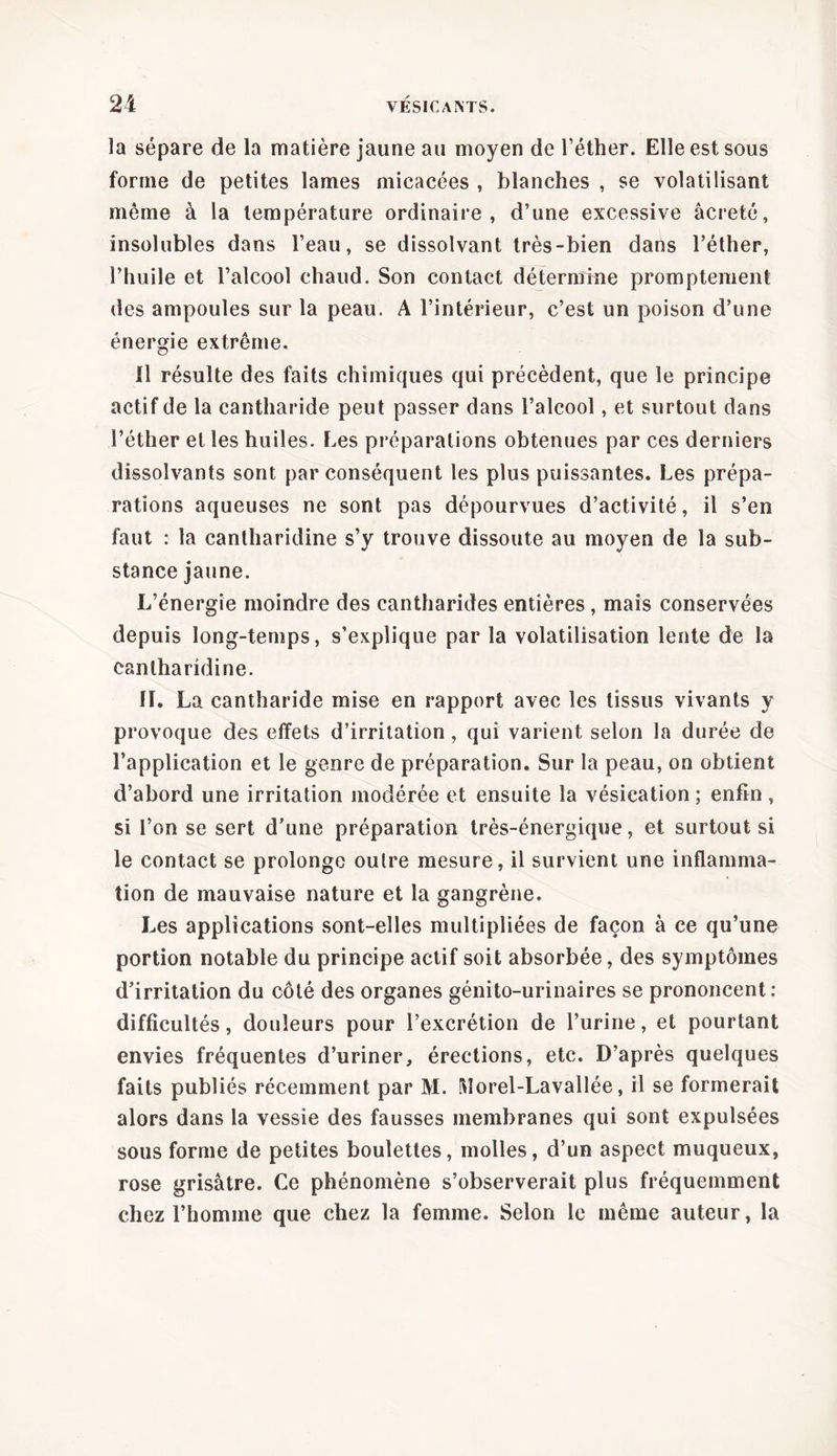 la sépare de la matière jaune au moyen de l’éther. Elle est sous forme de petites lames micacées , blanches , se volatilisant même à la température ordinaire, d’une excessive âcreté, insolubles dans l’eau, se dissolvant très-bien dans l’éther, l’huile et l’alcool chaud. Son contact détermine promptement des ampoules sur la peau. A l’intérieur, c’est un poison d’une énergie extrême. Il résulte des faits chimiques qui précèdent, que le principe actif de la cantharide peut passer dans l’alcool, et surtout dans l’éther et les huiles. Les préparations obtenues par ces derniers dissolvants sont par conséquent les plus puissantes. Les prépa- rations aqueuses ne sont pas dépourvues d’activité, il s’en faut : la cantharidine s’y trouve dissoute au moyen de la sub- stance jaune. L’énergie moindre des cantharides entières, mais conservées depuis long-temps, s’explique par la volatilisation lente de la cantharidine. II. La cantharide mise en rapport avec les tissus vivants y provoque des effets d’irritation, qui varient selon la durée de l’application et le genre de préparation. Sur la peau, on obtient d’abord une irritation modérée et ensuite la vésication ; enfin, si l’on se sert d’une préparation très-énergique, et surtout si le contact se prolonge outre mesure, il survient une inflamma- tion de mauvaise nature et la gangrène. Les applications sont-elles multipliées de façon à ce qu’une portion notable du principe actif soit absorbée, des symptômes d’irritation du côté des organes génito-urinaires se prononcent: difficultés, douleurs pour l’excrétion de l’urine, et pourtant envies fréquentes d’uriner, érections, etc. D’après quelques faits publiés récemment par M. Morel-Lavallée, il se formerait alors dans la vessie des fausses membranes qui sont expulsées sous forme de petites boulettes, molles, d’un aspect muqueux, rose grisâtre. Ce phénomène s’observerait plus fréquemment chez l’homme que chez la femme. Selon le même auteur, la