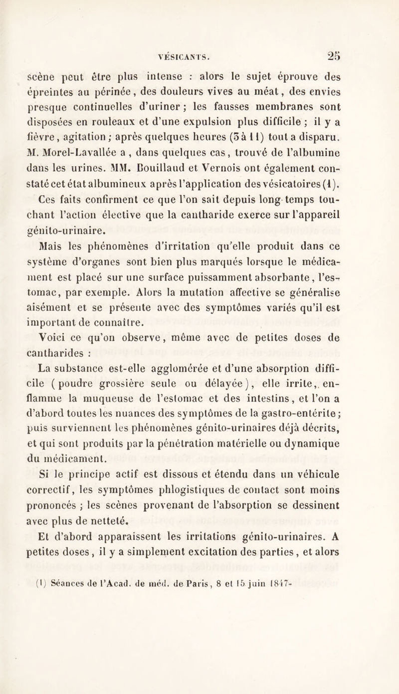 scène peut être plus intense : alors le sujet éprouve des épreintes au périnée, des douleurs vives au méat, des envies presque continuelles d’uriner ; les fausses membranes sont disposées en rouleaux et d’une expulsion plus difficile ; il y a fièvre, agitation ; après quelques heures (5 à 11) tout a disparu. M. Morel-Lavallée a , dans quelques cas, trouvé de l’albumine dans les urines. MM. Bouillaud et Vernois ont également con- staté cet état albumineux après l’application des vésicatoires (1). Ces faits confirment ce que l’on sait depuis long temps tou- chant l’action élective que la cantharide exerce sur l’appareil génito-urinaire. Mais les phénomènes d’irritation qu’elle produit dans ce système d’organes sont bien plus marqués lorsque le médica- ment est placé sur une surface puissamment absorbante, l’es-i tornac, par exemple. Alors la mutation affective se généralise aisément et se présente avec des symptômes variés qu’il est important de connaître. Voici ce qu’on observe, même avec de petites doses de cantharides : La substance est-elle agglomérée et d’une absorption diffi- cile (poudre grossière seule ou délayée), elle irrite,, en- flamme la muqueuse de l’estomac et des intestins, et l’on a d’abord toutes les nuances des symptômes de la gastro-entérite; puis surviennent les phénomènes génito-urinaires déjà décrits, et qui sont produits par la pénétration matérielle ou dynamique du médicament. Si le principe actif est dissous et étendu dans un véhicule correctif, les symptômes phlogistiques de contact sont moins prononcés ; les scènes provenant de l’absorption se dessinent avec plus de netteté. Et d’abord apparaissent les irritations génito-urinaires. A petites doses , il y a simplement excitation des parties, et alors (1) Séances de l’Acad. de méd. de Paris, 8 cl 15 juin 1847-