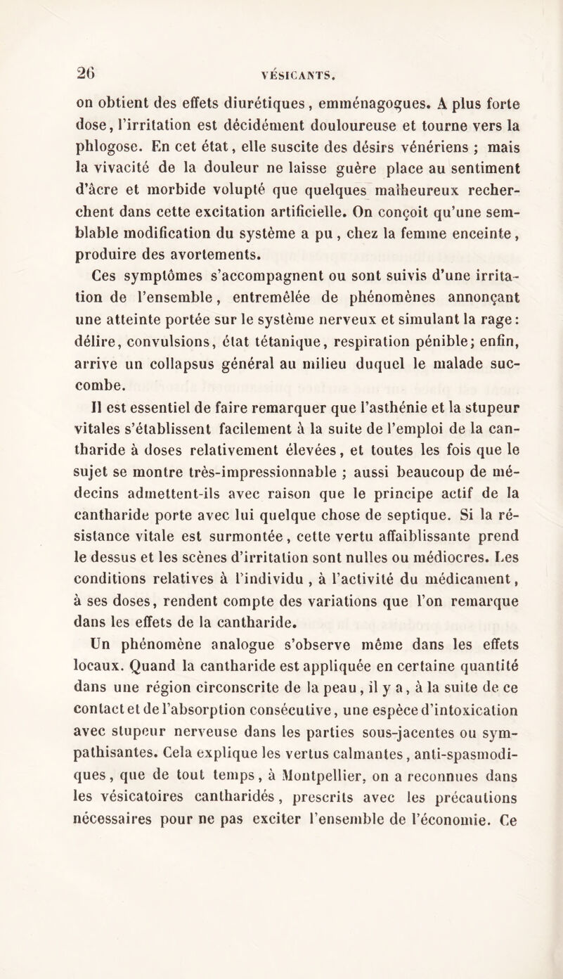 on obtient des effets diurétiques , emménagogues. A plus forte dose, l’irritation est décidément douloureuse et tourne vers la phlogose. En cet état, elle suscite des désirs vénériens ; mais la vivacité de la douleur ne laisse guère place au sentiment d’âcre et morbide volupté que quelques malheureux recher- chent dans cette excitation artificielle. On conçoit qu’une sem- blable modification du système a pu, chez la femme enceinte, produire des avortements. Ces symptômes s’accompagnent ou sont suivis d’une irrita- tion de l’ensemble, entremêlée de phénomènes annonçant une atteinte portée sur le système nerveux et simulant la rage : délire, convulsions, élat tétanique, respiration pénible; enfin, arrive un collapsus général au milieu duquel le malade suc- combe. Il est essentiel de faire remarquer que l’asthénie et la stupeur vitales s’établissent facilement à la suite de l’emploi de la can- tharide à doses relativement élevées, et toutes les fois que le sujet se montre très-impressionnable ; aussi beaucoup de mé- decins admettent-ils avec raison que le principe actif de la cantharide porte avec lui quelque chose de septique. Si la ré- sistance vitale est surmontée, cette vertu affaiblissante prend le dessus et les scènes d’irritation sont nulles ou médiocres. Les conditions relatives à l’individu , à l’activité du médicament, à ses doses, rendent compte des variations que l’on remarque dans les effets de la cantharide. Un phénomène analogue s’observe même dans les effets locaux. Quand la cantharide est appliquée en certaine quantité dans une région circonscrite de la peau , il y a, à la suite de ce contact et de l’absorption consécutive, une espèce d’intoxication avec stupeur nerveuse dans les parties sous-jacentes ou sym- pathisantes. Cela explique les vertus calmantes, anti-spasmodi- ques , que de tout temps, à Montpellier, on a reconnues dans les vésicatoires cantharidés, prescrits avec les précautions nécessaires pour ne pas exciter l’ensemble de l’économie. Ce