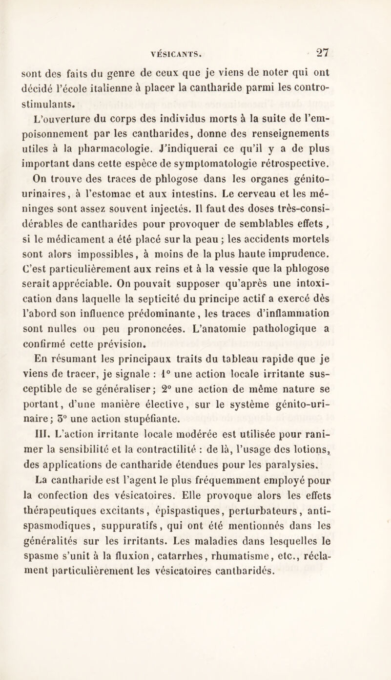 sont des faits du genre de ceux que je viens de noter qui ont décidé l’école italienne à placer la cantharide parmi les contro- stimulants. L’ouverture du corps des individus morts à la suite de l’em- poisonnement par les cantharides, donne des renseignements utiles à la pharmacologie. J’indiquerai ce qu’il y a de plus important dans cette espèce de symptomatologie rétrospective. On trouve des traces de phlogose dans les organes génito- urinaires, à l’estomac et aux intestins. Le cerveau et les mé- ninges sont assez souvent injectés. Il faut des doses très-consi- dérables de cantharides pour provoquer de semblables effets , si le médicament a été placé sur la peau ; les accidents mortels sont alors impossibles, à moins de la plus haute imprudence. C’est particulièrement aux reins et à la vessie que la phlogose serait appréciable. On pouvait supposer qu’après une intoxi- cation dans laquelle la septicité du principe actif a exercé dès l’abord son influence prédominante , les traces d’inflammation sont nulles ou peu prononcées. L’anatomie pathologique a confirmé cette prévision. En résumant les principaux traits du tableau rapide que je viens de tracer, je signale : 1° une action locale irritante sus- ceptible de se généraliser; 2° une action de même nature se portant, d’une manière élective, sur le système génito-uri- naire; 3° une action stupéfiante. III. L’action irritante locale modérée est utilisée pour rani- mer la sensibilité et la contractilité : de là, l’usage des lotions, des applications de cantharide étendues pour les paralysies. La cantharide est l’agent le plus fréquemment employé pour la confection des vésicatoires. Elle provoque alors les effets thérapeutiques excitants, épispastiques, perturbateurs, anti- spasmodiques, suppuratifs, qui ont été mentionnés dans les généralités sur les irritants. Les maladies dans lesquelles le spasme s’unit à la fluxion, catarrhes, rhumatisme, etc., récla- ment particulièrement les vésicatoires cantbaridés.