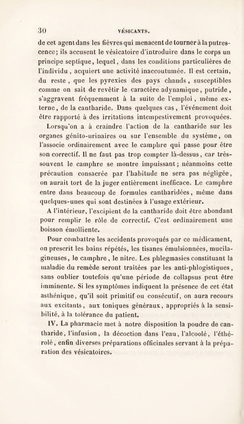 de cet agent dans les fièvres qui menacent de tourner à la putres- cence; ils accusent le vésicatoire d’introduire dans le corps un principe septique, lequel, dans les conditions particulières de l’individu , acquiert une activité inaccoutumée. Il est certain, du reste , que les pyrexies des pays chauds , susceptibles comme on sait de revêtir le caractère adynamique, putride, s’aggravent fréquemment à la suite de l’emploi, même ex- terne, de la cantharide. Dans quelques cas , l’événement doit être rapporté à des irritations intempestivement provoquées. Lorsqu’on a à craindre l’action de la cantharide sur les organes génito-urinaires ou sur l’ensemble du système, on l’associe ordinairement avec le camphre qui passe pour être son correctif. Il ne faut pas trop compter là-dessus, car très- souvent le camphre se montre impuissant ; néanmoins cette précaution consacrée par l’habitude ne sera pas négligée, on aurait tort de la juger entièrement inefficace. Le camphre entre dans beaucoup de formules cantharidées, même dans quelques-unes qui sont destinées à l’usage extérieur. A l’intérieur, l’excipient de la cantharide doit être abondant pour remplir le rôle de correctif. C’est ordinairement une boisson émolliente. Pour combattre les accidents provoqués par ce médicament, on prescrit les bains répétés, les tisanes émulsionnées, mucila- gineuses, le camphre, le nitre. Les phlegmasies constituant la maladie du remède seront traitées par les anti-phlogistiques, sans oublier toutefois qu’une période de collapsus peut être imminente. Si les symptômes indiquent la présence de cet état asthénique, qu’il soit primitif ou consécutif, on aura recours aux excitants, aux toniques généraux, appropriés à la sensi- bilité, à la tolérance du patient. IV, La pharmacie met à notre disposition la poudre de can- tharide, l’infusion, la décoction dans l’eau, l’alcoolé, l’éthé- rolé, enfin diverses préparations officinales servant à la prépa- ration des vésicatoires.