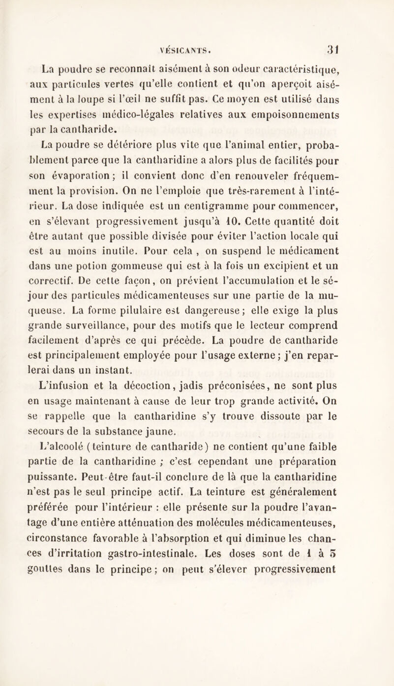 La poudre se reconnaît aisément à son odeur caractéristique, aux particules vertes qu’elle contient et qu’on aperçoit aisé- ment à la loupe si l’œil ne suffit pas. Ce moyen est utilisé dans les expertises médico-légales relatives aux empoisonnements par la cantharide. La poudre se détériore plus vite que l’animal entier, proba- blement parce que la cantharidine a alors plus de facilités pour son évaporation; il convient donc d’en renouveler fréquem- ment la provision. On ne l’emploie que très-rarement à l’inté- rieur. La dose indiquée est un centigramme pour commencer, en s’élevant progressivement jusqu’à 10. Cette quantité doit être autant que possible divisée pour éviter l’action locale qui est au moins inutile. Pour cela , on suspend le médicament dans une potion gommeuse qui est à la fois un excipient et un correctif. De cette façon, on prévient l’accumulation et le sé- jour des particules médicamenteuses sur une partie de la mu- queuse. La forme pilulaire est dangereuse; elle exige la plus grande surveillance, pour des motifs que le lecteur comprend facilement d’après ce qui précède. La poudre de cantharide est principalement employée pour l’usage externe; j’en repar- lerai dans un instant. L’infusion et la décoction, jadis préconisées, ne sont plus en usage maintenant à cause de leur trop grande activité. On se rappelle que la cantharidine s’y trouve dissoute par le secours de la substance jaune. L’alcoolé (teinture de cantharide) ne contient qu’une faible partie de la cantharidine ; c’est cependant une préparation puissante. Peut-être faut-il conclure de là que la cantharidine n’est pas le seul principe actif. La teinture est généralement préférée pour l’intérieur : elle présente sur la poudre l’avan- tage d’une entière atténuation des molécules médicamenteuses, circonstance favorable à l’absorption et qui diminue les chan- ces d’irritation gastro-intestinale. Les doses sont de 1 à 5 gouttes dans le principe ; on peut s’élever progressivement