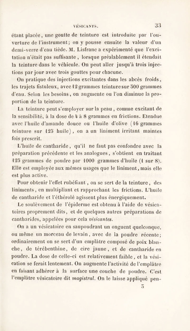 étant placée, une goutte de teinture est introduite par l’ou- verture de l’instrument ; on y pousse ensuite la valeur d’un demi-verre d’eau tiède. M. Lisfranc a expérimenté que l’exci- tation n’était pas suffisante , lorsque préalablement il étendait la teinture dans le véhicule. On peut aller jusqu’à trois injec- tions par jour avec trois gouttes pour chacune. On pratique des injections excitantes dans les abcès froids, les trajets fistuleux, avec 12 grammes teinture sur 500 grammes d’eau. Selon les besoins , on augmente ou l’on diminue la pro- portion de la teinture. La teinture peut s’employer sur la peau , comme excitant de la sensibilité, à la dose de 4 à 8 grammes en frictions. Etendue avec l’huile d’amande douce ou l’huile d’olive (16 grammes teinture sur 123 huile) , on a un liniment irritant maintes fois prescrit. L’huile de cantharide, qu’il ne faut pas confondre avec la préparation précédente et les analogues, s’obtient en traitant 12o grammes de poudre par 1000 grammes d’huile (1 sur 8). Elle est employée aux mêmes usages que le liniment, mais elle est plus active. Pour obtenir l’effet rubéfiant, on se sert de la teinture, des liniments, en multipliant et rapprochant les frictions. L’huile de cantharide et l’élhérolé agissent plus énergiquement. Le soulèvement de l’épiderme est obtenu à l’aide de vésica- toires proprement dits, et de quelques autres préparations de cantharides, appelées pour cela véskantes. On a un vésicatoire en saupoudrant un onguent quelconque, ou même un morceau de levain, avec de la poudre récente; ordinairement on se sert d’un emplâtre composé de poix blan- che, de térébenthine, de cire jaune, et de cantharide en poudre. La dose de celle-ci est relativement faible, et la vési- cation se ferait lentement. On augmente l’activité de l’emplàtre en faisant adhérer à la surface une couche de poudre. C’est l’emplâtre vésicatoire dit magistral. On le laisse appliqué pen- o