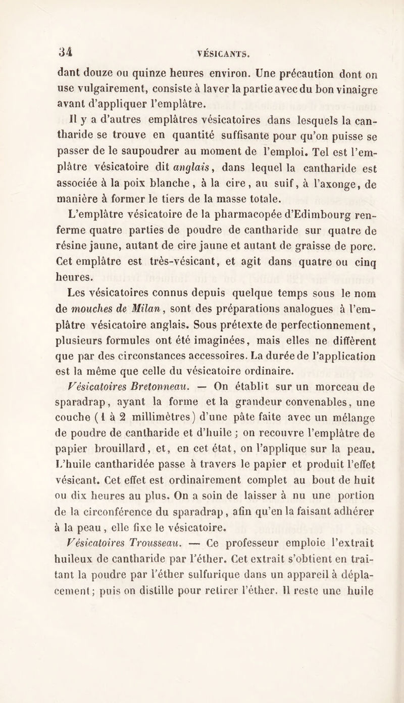 dant douze ou quinze heures environ. Une précaution dont on use vulgairement, consiste à laver la partie avec du bon vinaigre avant d’appliquer l’emplâtre. Il y a d’autres emplâtres vésicatoires dans lesquels la can- tharide se trouve en quantité suffisante pour qu’on, puisse se passer de le saupoudrer au moment de l’emploi. Tel est l’em- plâtre vésicatoire dit anglais, dans lequel la cantharide est associée à la poix blanche, à la cire, au suif, à l’axonge, de manière à former le tiers de la masse totale. L’emplâtre vésicatoire de la pharmacopée d’Edimbourg ren- ferme quatre parties de poudre de cantharide sur quatre de résine jaune, autant de cire jaune et autant de graisse de porc. Cet emplâtre est très-vésicant, et agit dans quatre ou cinq heures. Les vésicatoires connus depuis quelque temps sons le nom de mouches de Milan, sont des préparations analogues à l’em- plâtre vésicatoire anglais. Sous prétexte de perfectionnement, plusieurs formules ont été imaginées, mais elles ne diffèrent que par des circonstances accessoires. La durée de l’application est la même que celle du vésicatoire ordinaire. Fésicatoires Bretonneau. — On établit sur un morceau de sparadrap, ayant la forme et la grandeur convenables, une couche (1 à 2 millimètres) d’une pâte faite avec un mélange de poudre de cantharide et d’huile ; on recouvre l’emplâtre de papier brouillard, et, en cet état, on l’applique sur la peau. L’huile cantharidée passe à travers le papier et produit l’effet vésicant. Cet effet est ordinairement complet au bout de huit ou dix heures au plus. On a soin de laisser à nu une portion de la circonférence du sparadrap, afin qu’en la faisant adhérer à la peau, elle fixe le vésicatoire. Vêsicatoires Trousseau. — Ce professeur emploie l’extrait huileux de cantharide par l’éther. Cet extrait s’obtient en trai- tant la poudre par l’éther sulfurique dans un appareil à dépla- cement; puis on distille pour retirer l’éther. 11 reste une huile
