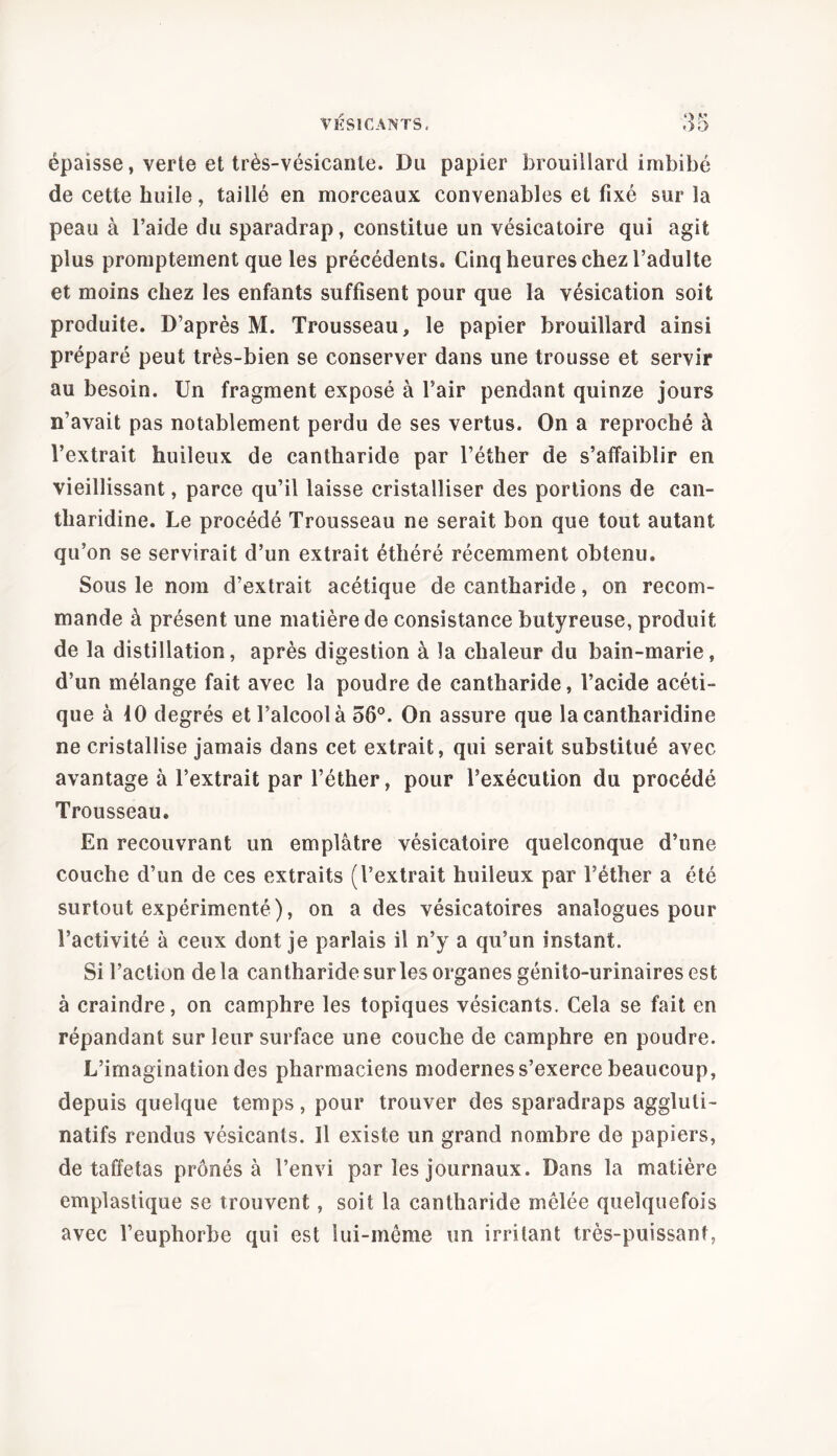 épaisse, verte et très-vésicanle. Du papier brouillard imbibé de cette huile, taillé en morceaux convenables et fixé sur la peau à l’aide du sparadrap, constitue un vésicatoire qui agit plus promptement que les précédents. Cinq heures chez l’adulte et moins chez les enfants suffisent pour que la vésication soit produite. D’après M. Trousseau, le papier brouillard ainsi préparé peut très-bien se conserver dans une trousse et servir au besoin. Un fragment exposé à l’air pendant quinze jours n’avait pas notablement perdu de ses vertus. On a reproché à l’extrait huileux de cantharide par l’éther de s’affaiblir en vieillissant, parce qu’il laisse cristalliser des portions de can- tharidine. Le procédé Trousseau ne serait bon que tout autant qu’on se servirait d’un extrait éthéré récemment obtenu. Sous le nom d’extrait acétique de cantharide, on recom- mande à présent une matière de consistance butyreuse, produit de la distillation, après digestion à la chaleur du bain-marie, d’un mélange fait avec la poudre de cantharide, l’acide acéti- que à 10 degrés et l’alcool à 56°. On assure que la cantharidine ne cristallise jamais dans cet extrait, qui serait substitué avec avantage à l’extrait par l’éther, pour l’exécution du procédé Trousseau. En recouvrant un emplâtre vésicatoire quelconque d’une couche d’un de ces extraits (l’extrait huileux par l’éther a été surtout expérimenté), on a des vésicatoires analogues pour l’activité à ceux dont je parlais il n’y a qu’un instant. Si l’action de la cantharide sur les organes génito-urinaires est à craindre, on camphre les topiques vésicants. Cela se fait en répandant sur leur surface une couche de camphre en poudre. L’imagination des pharmaciens modernes s’exerce beaucoup, depuis quelque temps, pour trouver des sparadraps aggluli- natifs rendus vésicants. Il existe un grand nombre de papiers, de taffetas prônés à l’envi par les journaux. Dans la matière emplastique se trouvent, soit la cantharide mêlée quelquefois avec l’euphorbe qui est lui-même un irritant très-puissant,