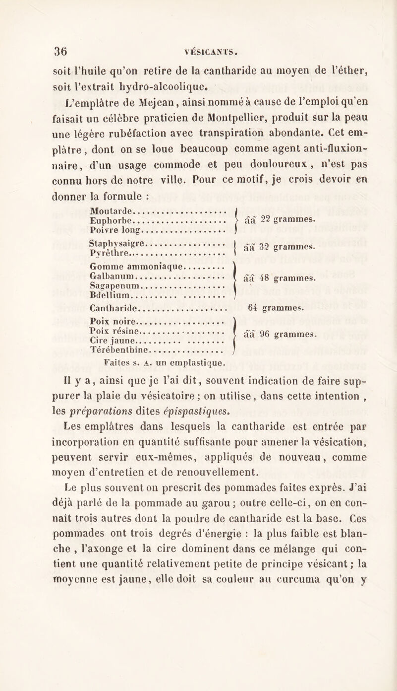 soit l’huile qu’on retire de la cantharide au moyen de l’éther, soit l’extrait hydro-alcoolique. L’emplâtre de Mejean, ainsi nommé à cause de l’emploi qu’en faisait un célèbre praticien de Montpellier, produit sur la peau une légère rubéfaction avec transpiration abondante. Cet em- plâtre , dont on se loue beaucoup comme agent anti-fluxion- naire, d’un usage commode et peu douloureux, n’est pas connu hors de notre ville. Pour ce motif, je crois devoir en donner la formule : Moutarde Euphorbe Poivre long Staphysaigre Pyrèthre Gomme ammoniaque Galbanum Sagapenum Bdellium Cantharide Poix noire Poix résine Cire jaune. Térébenthine. Faites s. a. un emplastique. ûâ 22 grammes, ââ 32 grammes. ââ 48 grammes. \ 64 grammes, ââ 96 grammes. Il y a, ainsi que je l’ai dit, souvent indication de faire sup- purer la plaie du vésicatoire; on utilise, dans cette intention , les préparations dites épispastiques. Les emplâtres dans lesquels la cantharide est entrée par incorporation en quantité suffisante pour amener la vésication, peuvent servir eux-mêmes, appliqués de nouveau, comme moyen d’entretien et de renouvellement. Le plus souvent on prescrit des pommades faites exprès. J’ai déjà parlé de la pommade au garou ; outre celle-ci, on en con- naît trois autres dont la poudre de cantharide est la base. Ces pommades ont trois degrés d’énergie : la plus faible est blan- che , l’axonge et la cire dominent dans ce mélange qui con- tient une quantité relativement petite de principe vésicant ; la moyenne est jaune, elle doit sa couleur au curcuma qu’on y