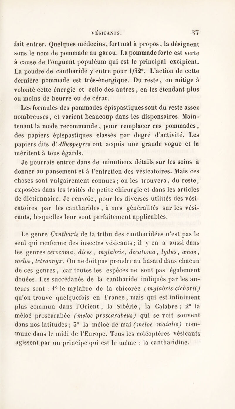 fait entrer. Quelques médecins, fort mal à propos, la désignent sous le nom de pommade au garou. La pommade forte est verte à cause de l’onguent populéum qui est le principal excipient. La poudre de cantharide y entre pour I/52e. L’action de cette dernière pommade est très-énergique. Du reste, on mitige à volonté cette énergie et celle des autres , en les étendant plus ou moins de beurre ou de cérat. Les formules des pommades épispastiquessont du reste assez nombreuses, et varient beaucoup dans les dispensaires. Main- tenant la mode recommande , pour remplacer ces pommades , des papiers épispastiques classés par degré d’activité. Les papiers dits d’ Àlbespeyres ont acquis une grande vogue et la méritent à tous égards. Je pourrais entrer dans de minutieux détails sur les soins à donner au pansement et à l’entretien des vésicatoires. Mais ces choses sont vulgairement connues; on les trouvera, du reste, exposées dans les traités de petite chirurgie et dans les articles de dictionnaire. Je renvoie, pour les diverses utilités des vési- catoires par les cantharides , à mes généralités sur les vési- cants, lesquelles leur sont parfaitement applicables. Le genre Cantharis de la tribu des cantharidées n’est pas le seul qui renferme des insectes vésicants; il y en a aussi dans les genres cerocoma, dices, mylabris, decatomci, lydus, œnas , meloe, tetraonyx. On ne doit pas prendre au hasard dans chacun de ces genres, car toutes les espèces ne sont pas également douées. Les succédanés de la cantharide indiqués par les au- teurs sont: \° le mylabre de la chicorée (mylabris cichorii) qu’on trouve quelquefois en France, mais qui est infiniment plus commun dans l’Orient , la Sibérie, la Calabre ; 2° la méloé proscarabée (meloe proscarabeus) qui se voit souvent dans nos latitudes; 5° la méloé de mai (meloe maialis) com- mune dans le midi de l’Europe. Tous les coléoptères vésicants agissent par un principe qui est le même : la cantharidine.
