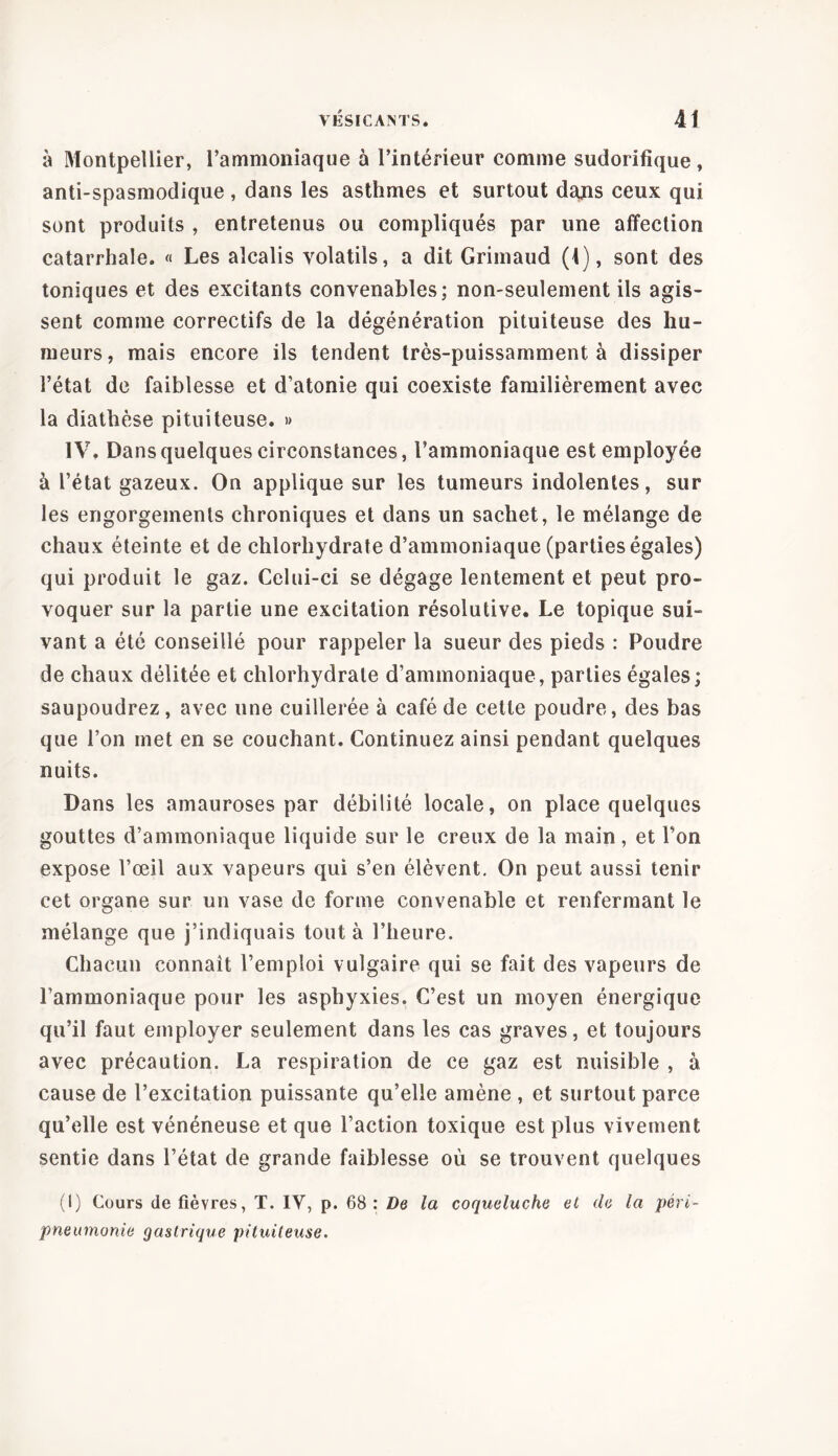 à Montpellier, l’ammoniaque à l’intérieur comme sudorifique, anti-spasmodique , dans les asthmes et surtout dans ceux qui sont produits , entretenus ou compliqués par une affection catarrhale. « Les alcalis volatils, a dit Grimaud (1), sont des toniques et des excitants convenables; non-seulement ils agis- sent comme correctifs de la dégénération pituiteuse des hu- meurs, mais encore ils tendent très-puissamment à dissiper l’état de faiblesse et d’atonie qui coexiste familièrement avec la diathèse pituiteuse. » IV. Dans quelques circonstances, l’ammoniaque est employée à l’état gazeux. On applique sur les tumeurs indolentes, sur les engorgements chroniques et dans un sachet, le mélange de chaux éteinte et de chlorhydrate d’ammoniaque (parties égales) qui produit le gaz. Celui-ci se dégage lentement et peut pro- voquer sur la partie une excitation résolutive. Le topique sui- vant a été conseillé pour rappeler la sueur des pieds : Poudre de chaux délitée et chlorhydrate d’ammoniaque, parties égales; saupoudrez, avec une cuillerée à café de cette poudre, des bas que l’on met en se couchant. Continuez ainsi pendant quelques nuits. Dans les amauroses par débilité locale, on place quelques gouttes d’ammoniaque liquide sur le creux de la main, et l’on expose l’œil aux vapeurs qui s’en élèvent. On peut aussi tenir cet organe sur un vase de forme convenable et renfermant le mélange que j’indiquais tout à l’heure. Chacun connaît l’emploi vulgaire qui se fait des vapeurs de l’ammoniaque pour les asphyxies. C’est un moyen énergique qu’il faut employer seulement dans les cas graves, et toujours avec précaution. La respiration de ce gaz est nuisible , à cause de l’excitation puissante qu’elle amène , et surtout parce qu’elle est vénéneuse et que l’action toxique est plus vivement sentie dans l’état de grande faiblesse où se trouvent quelques (I) Cours de fièvres, T. IV, p. 68: De la coqueluche et de la péri- pneumonie gastrique pituiteuse.