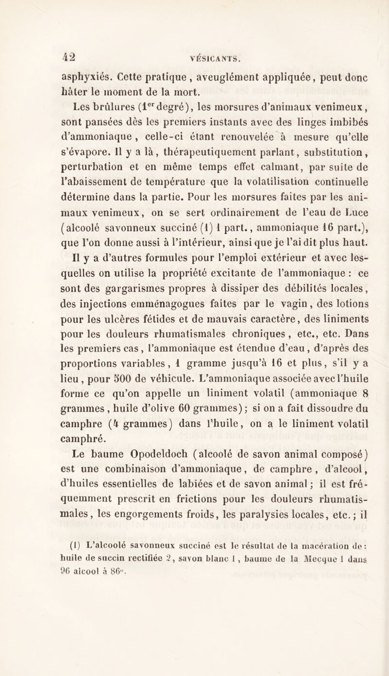 asphyxiés. Cette pratique , aveuglément appliquée, peut donc hâter le moment de la mort. Les brûlures (1erdegré), les morsures d’animaux venimeux, sont pansées dès les premiers instants avec des linges imbibés d’ammoniaque , celle-ci étant renouvelée à mesure qu’elle s’évapore. 11 y a là, thérapeutiquement parlant, substitution, perturbation et en même temps effet calmant, par suite de rabaissement de température que la volatilisation continuelle détermine dans la partie. Pour les morsures faites par les ani- maux venimeux, on se sert ordinairement de l’eau de Luee (alcoolé savonneux succiné (1) 1 part., ammoniaque 16 part.), que l’on donne aussi à l’intérieur, ainsi que je l’ai dit plus haut. Il y a d’autres formules pour l’emploi extérieur et avec les- quelles on utilise la propriété excitante de l’ammoniaque : ce sont des gargarismes propres à dissiper des débilités locales, des injections emménagogues faites par le vagin, des lotions pour les ulcères fétides et de mauvais caractère, des liniments pour les douleurs rhumatismales chroniques, etc., etc. Dans les premiers cas, l’ammoniaque est étendue d’eau, d’après des proportions variables, 1 gramme jusqu’à 16 et plus, s’il y a lieu, pour 500 de véhicule. L’ammoniaque associée avec l’huile forme ce qu’on appelle un Uniment volatil (ammoniaque 8 grammes , huile d’olive 60 grammes) ; si on a fait dissoudre du camphre (4 grammes) dans l’huile, on a le Uniment volatil camphré. Le baume Opodeldoch (alcoolé de savon animal composé) est une combinaison d’ammoniaque, de camphre, d’alcool, d’huiles essentielles de labiées et de savon animal ; il est fré- quemment prescrit en frictions pour les douleurs rhumatis- males, les engorgements froids, les paralysies locales, etc.; il (1) L’alcoolé savonneux succiné est le résultat de la macération de: huile de succin rectifiée 2, savon blanc 1 , baume de la Mecque 1 dans 96 alcool à 86°.
