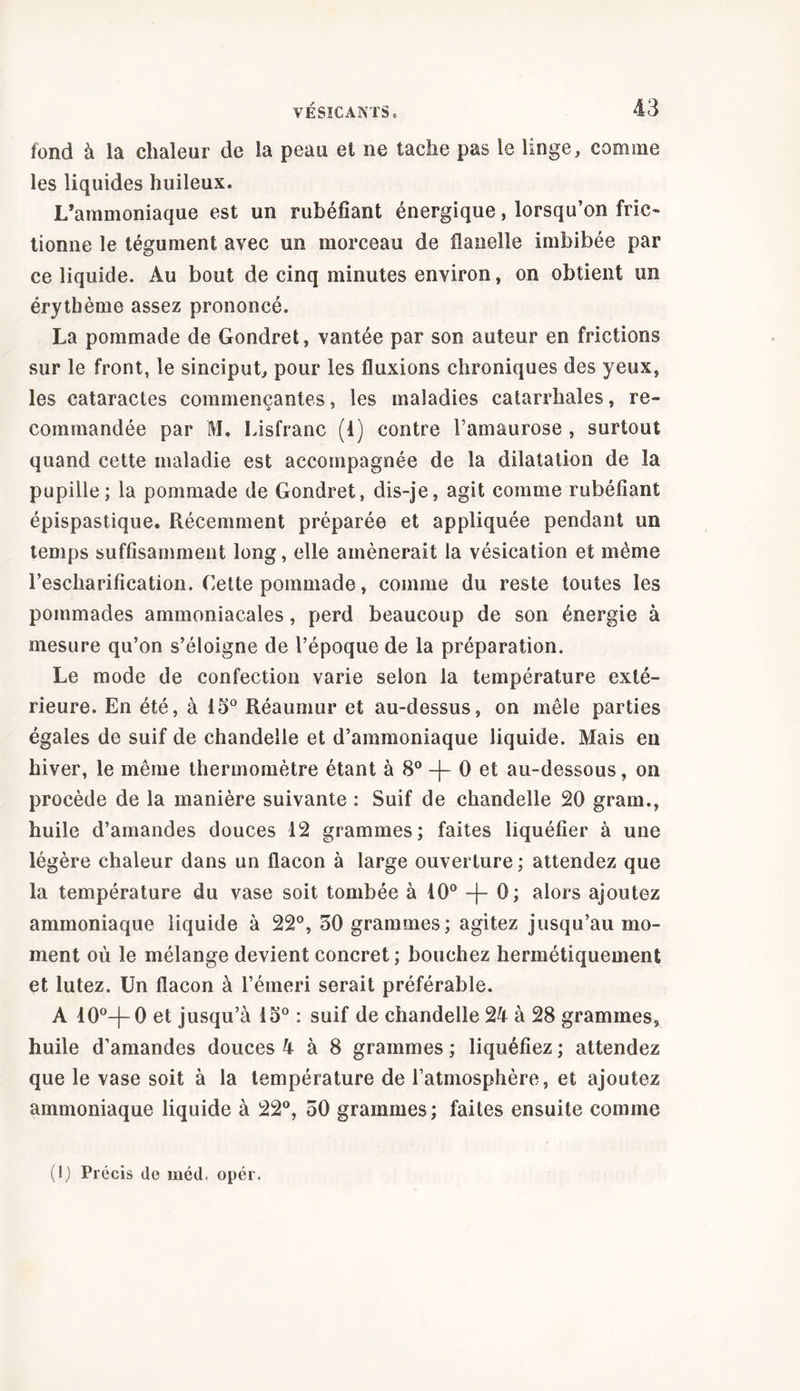 fond à la chaleur de la peau el ne tache pas le linge, comme les liquides huileux. L’ammoniaque est un rubéfiant énergique, lorsqu’on fric- tionne le tégument avec un morceau de flanelle imbibée par ce liquide. Au bout de cinq minutes environ, on obtient un érythème assez prononcé. La pommade de Gondret, vantée par son auteur en frictions sur le front, le sinciput, pour les fluxions chroniques des yeux, les cataractes commençantes, les maladies catarrhales, re- commandée par M. Lisfranc (4) contre l’amaurose , surtout quand cette maladie est accompagnée de la dilatation de la pupille ; la pommade de Gondret, dis-je, agit comme rubéfiant épispastique. Récemment préparée et appliquée pendant un temps suffisamment long, elle amènerait la vésication et même rescharification. Cette pommade, comme du reste toutes les pommades ammoniacales, perd beaucoup de son énergie à mesure qu’on s’éloigne de l’époque de la préparation. Le mode de confection varie selon la température exté- rieure. En été, à 45° Réaumur et au-dessus, on mêle parties égales de suif de chandelle et d’ammoniaque liquide. Mais en hiver, le même thermomètre étant à 8° -j- 0 et au-dessous, on procède de la manière suivante : Suif de chandelle 20 gram., huile d’amandes douces 42 grammes; faites liquéfier à une légère chaleur dans un flacon à large ouverture ; attendez que la température du vase soit tombée à 40° -f- 0; alors ajoutez ammoniaque liquide à 22°, 50 grammes; agitez jusqu’au mo- ment où le mélange devient concret ; bouchez hermétiquement et lutez. Un flacon à l’émeri serait préférable. A 40°-f-0 et jusqu’à 15° : suif de chandelle 24 à 28 grammes, huile d’amandes douces 4 à 8 grammes ; liquéfiez ; attendez que le vase soit à la température de l’atmosphère, et ajoutez ammoniaque liquide à 22°, 50 grammes; faites ensuite comme (1) Précis tle méd, opér.