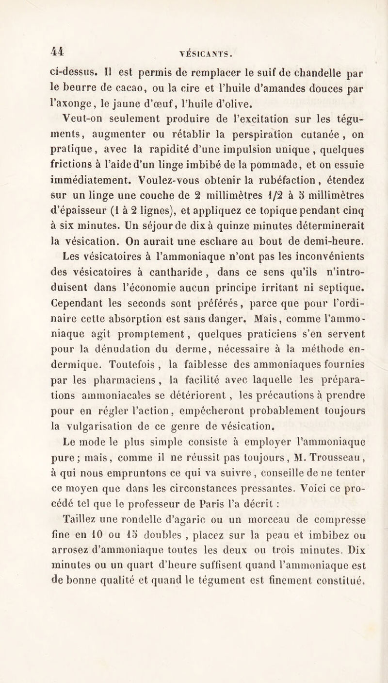 ci-dessus. Il est permis de remplacer le suif de chandelle par le beurre de cacao, ou la cire et l’huile d’amandes douces par l’axonge, le jaune d’œuf, l’huile d’olive. Veut-on seulement produire de l’excitation sur les tégu- ments, augmenter ou rétablir la perspiration cutanée, on pratique , avec la rapidité d’une impulsion unique , quelques frictions à l’aide d’un linge imbibé de la pommade, et on essuie immédiatement. Voulez-vous obtenir la rubéfaction, étendez sur un linge une couche de 2 millimètres 1/2 à 5 millimètres d’épaisseur (1 à 2 lignes), et appliquez ce topique pendant cinq à six minutes. Un séjour de dix à quinze minutes déterminerait la vésication. On aurait une eschare au bout de demi-heure. Les vésicatoires à l’ammoniaque n’ont pas les inconvénients des vésicatoires à cantharide , dans ce sens qu’ils n’intro- duisent dans l’économie aucun principe irritant ni septique. Cependant les seconds sont préférés, parce que pour l’ordi- naire cette absorption est sans danger. Mais, comme l’ammo- niaque agit promptement, quelques praticiens s’en servent pour la dénudation du derme, nécessaire à la méthode en- dermique. Toutefois, la faiblesse des ammoniaques fournies par les pharmaciens, la facilité avec laquelle les prépara- tions ammoniacales se détériorent , les précautions à prendre pour en régler l’action, empêcheront probablement toujours la vulgarisation de ce genre de vésication. Le mode le plus simple consiste à employer l’ammoniaque pure; mais, comme il ne réussit pas toujours, M. Trousseau, à qui nous empruntons ce qui va suivre, conseille de ne tenter ce moyen que dans les circonstances pressantes. Voici ce pro- cédé tel que le professeur de Paris l’a décrit : Taillez une rondelle d’agaric ou un morceau de compresse fine en 10 ou 15 doubles , placez sur la peau et imbibez ou arrosez d’ammoniaque toutes les deux ou trois minutes. Dix minutes ou un quart d’heure suffisent quand l’ammoniaque est de bonne qualité et quand le tégument est finement constitué.