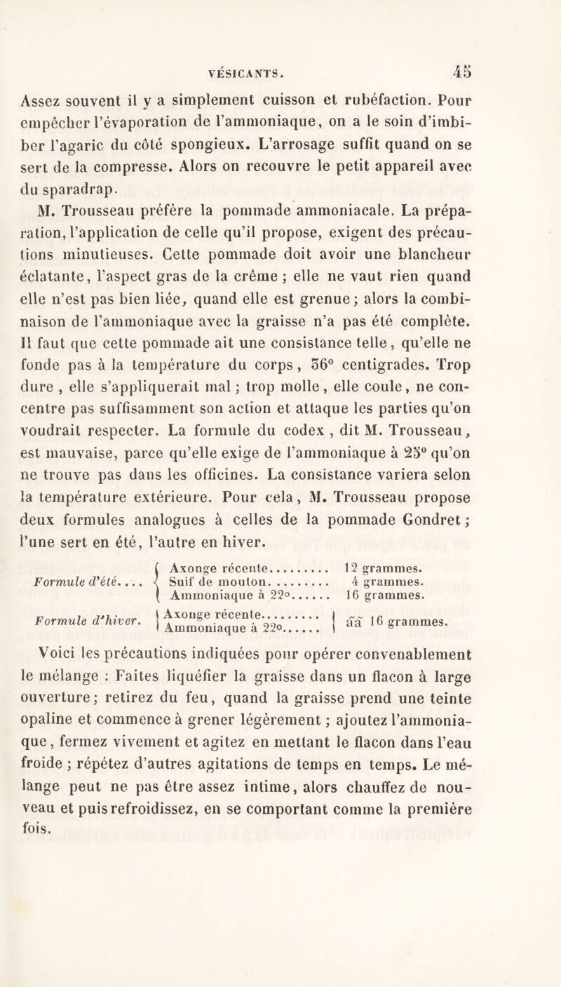 Assez souvent il y a simplement cuisson et rubéfaction. Pour empêcher l’évaporation de l’ammoniaque, on a le soin d’imbi- ber l’agaric du côté spongieux. L’arrosage suffit quand on se sert de la compresse. Alors on recouvre le petit appareil avec du sparadrap. M. Trousseau préfère la pommade ammoniacale. La prépa- ration, l’application de celle qu’il propose, exigent des précau- tions minutieuses. Cette pommade doit avoir une blancheur éclatante, l’aspect gras de la crème ; elle ne vaut rien quand elle n’est pas bien liée, quand elle est grenue; alors la combi- naison de l’ammoniaque avec la graisse n’a pas été complète. Il faut que cette pommade ait une consistance telle, qu’elle ne fonde pas à la température du corps, 56° centigrades. Trop dure , elle s’appliquerait mal ; trop molle, elle coule, ne con- centre pas suffisamment son action et attaque les parties qu’on voudrait respecter. La formule du codex , dit M. Trousseau, est mauvaise, parce qu’elle exige de l’ammoniaque à 25° qu’on ne trouve pas dans les officines. La consistance variera selon la température extérieure. Pour cela, M. Trousseau propose deux formules analogues à celles de la pommade Gondret ; l’une sert en été, l’autre en hiver. Formule d'été.... Formule d'hiver. f Axonge récente... < Suif de mouton. .. ( Ammoniaque à 22° t Axonge récente I Ammoniaque à 22<>.. 12 grammes. 4 grammes. 16 grammes. aa 16 grammes. Voici les précautions indiquées pour opérer convenablement le mélange : Faites liquéfier la graisse dans un flacon à large ouverture; retirez du feu, quand la graisse prend une teinte opaline et commence à grener légèrement ; ajoutez l’ammonia- que , fermez vivement et agitez en mettant le flacon dans l’eau froide ; répétez d’autres agitations de temps en temps. Le mé- lange peut ne pas être assez intime, alors chauffez de nou- veau et puis refroidissez, en se comportant comme la première fois.