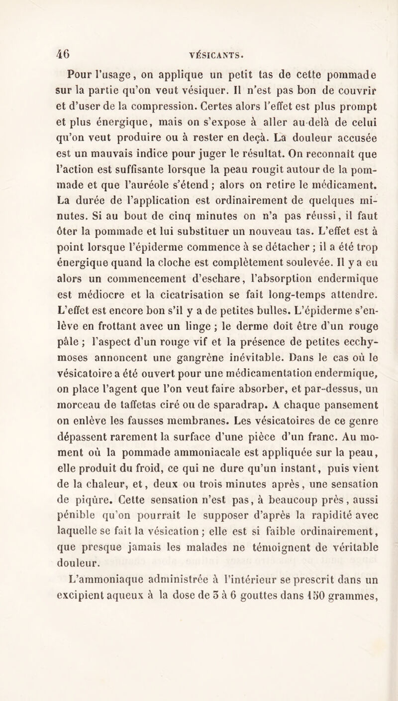 Pour l’usage, on applique un petit tas de cette pommade sur la partie qu’on veut vésiquer. Il n’est pas bon de couvrir et d’user de la compression. Certes alors l’effet est plus prompt et plus énergique, mais on s’expose à aller au delà de celui qu’on veut produire ou à rester en deçà. La douleur accusée est un mauvais indice pour juger le résultat. On reconnaît que Faction est suffisante lorsque la peau rougit autour de la pom- made et que l’auréole s’étend ; alors on retire le médicament. La durée de l’application est ordinairement de quelques mi- nutes. Si au bout de cinq minutes on n’a pas réussi, il faut ôter la pommade et lui substituer un nouveau tas. L’effet est à point lorsque l’épiderme commence à se détacher ; il a été trop énergique quand la cloche est complètement soulevée. Il y a eu alors un commencement d’eschare, l’absorption endermique est médiocre et la cicatrisation se fait long-temps attendre. L’effet est encore bon s’il y a de petites bulles. L’épiderme s’en- lève en frottant avec un linge ; le derme doit être d’un rouge pâle ; l’aspect d’un rouge vif et la présence de petites ecchy- moses annoncent une gangrène inévitable. Dans le cas où le vésicatoire a été ouvert pour une médicamentation endermique, on place l’agent que l’on veut faire absorber, et par-dessus, un morceau de taffetas ciré ou de sparadrap. A chaque pansement on enlève les fausses membranes. Les vésicatoires de ce genre dépassent rarement la surface d’une pièce d’un franc. Au mo- ment où la pommade ammoniacale est appliquée sur la peau, elle produit du froid, ce qui ne dure qu’un instant, puis vient de la chaleur, et, deux ou trois minutes après, une sensation de piqûre. Cette sensation n’est pas, à beaucoup près, aussi pénible qu’on pourrait le supposer d’après la rapidité avec laquelle se fait la vésication ; elle est si faible ordinairement, que presque jamais les malades ne témoignent de véritable douleur. L’ammoniaque administrée à l’intérieur se prescrit dans un excipient aqueux à la dose de 5 à 6 gouttes dans ioO grammes,
