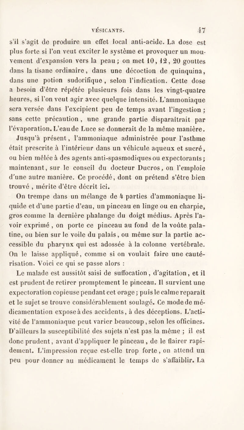 s'il s’agit de produire un effet local anti-acide. La dose est plus forte si l’on veut exciter le système et provoquer un mou- vement d’expansion vers la peau ; on met 10, 12, 20 gouttes dans la tisane ordinaire, dans une décoction de quinquina, dans une potion sudorifique , selon l’indication. Cette dose a besoin d’être répétée plusieurs fois dans les vingt-quatre heures, si l’on veut agir avec quelque intensité. L’ammoniaque sera versée dans l’excipient peu de temps avant l’ingestion ; sans cette précaution , une grande partie disparaîtrait par l’évaporation. L’eau de Luce se donnerait de la même manière. Jusqu’à présent, l’ammoniaque administrée pour l’asthme était prescrite à l’intérieur dans un véhicule aqueux et sucré, ou bien mêlée à des agents anti-spasmodiques ou expectorants; maintenant, sur le conseil du docteur Ducros, on l’emploie d’une autre manière. Ce procédé, dont on prétend s’être bien trouvé , mérite d’être décrit ici. On trempe dans un mélange de 4 parties d’ammoniaque li- quide et d’une partie d’eau, un pinceau en linge ou en charpie, gros comme la dernière phalange du doigt médius. Après l’a- voir exprimé , on porte ce pinceau au fond de la voûte pala- tine, ou bien sur le voile du palais, ou même sur la partie ac- cessible du pharynx qui est adossée à la colonne vertébrale. On le laisse appliqué, comme si on voulait faire une cauté- risation. Voici ce qui se passe alors : Le malade est aussitôt saisi de suffocation , d’agitation, et il est prudent de retirer promptement le pinceau. Il survient une expectoration copieuse pendant cet orage ; puis le calme reparaît et le sujet se trouve considérablement soulagé. Ce mode de mé- dicamentation expose à des accidents, à des déceptions. L’acti- vité de l’ammoniaque peut varier beaucoup, selon les officines. D’ailleurs la susceptibilité des sujets n’est pas la même ; il est donc prudent, avant d’appliquer le pinceau , de le flairer rapi- dement. L’impression reçue est-elle trop forte, on attend un peu pour donner au médicament le temps de s’affaiblir. La
