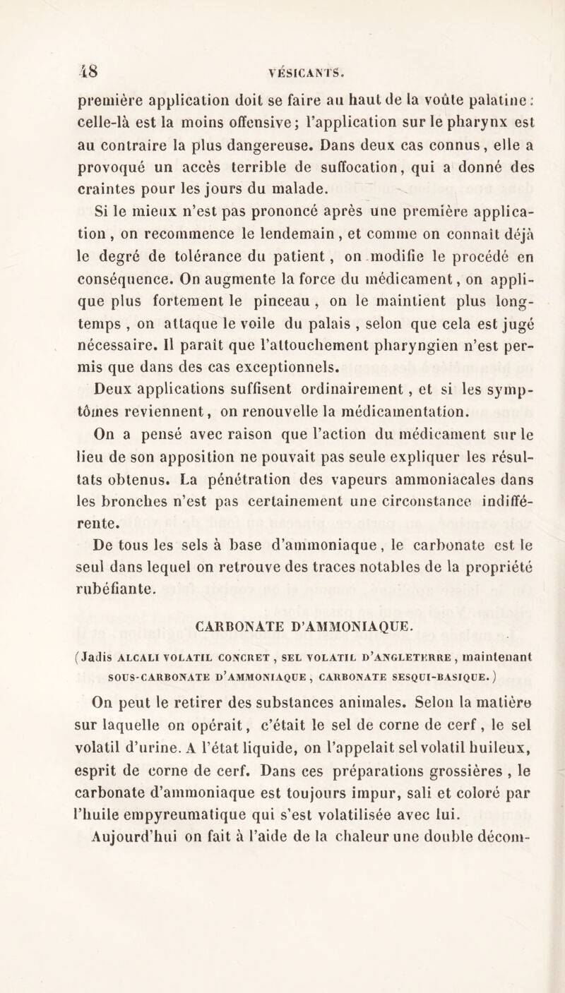 première application doit se faire au haut de la voûte palatine : celle-là est la moins offensive; l’application sur le pharynx est au contraire la plus dangereuse. Dans deux cas connus, elle a provoqué un accès terrible de suffocation, qui a donné des craintes pour les jours du malade. Si le mieux n’est pas prononcé après une première applica- tion , on recommence le lendemain, et comme on connaît déjà le degré de tolérance du patient, on .modifie le procédé en conséquence. On augmente la force du médicament, on appli- que plus fortement le pinceau , on le maintient plus long- temps , on attaque le voile du palais , selon que cela est jugé nécessaire. Il paraît que l’attouchement pharyngien n’est per- mis que dans des cas exceptionnels. Deux applications suffisent ordinairement, et si les symp- tômes reviennent, on renouvelle la médicamentation. On a pensé avec raison que l’action du médicament sur le lieu de son apposition ne pouvait pas seule expliquer les résul- tats obtenus. La pénétration des vapeurs ammoniacales dans les bronches n’est pas certainement une circonstance indiffé- rente. De tous les sels à base d’ammoniaque, le carbonate est le seul dans lequel on retrouve des traces notables de la propriété rubéfiante. CARBONATE D’AMMONIAQUE. (Jadis alcali volatil CONCRET , sel volatil d’angletkrre , maintenant SOUS-CARBONATE ü’AMMONIAQUE, CARBONATE SESQUI-BASIQUE. ) On peut le retirer des substances animales. Selon la matière sur laquelle on opérait, c’était le sel de corne de cerf, le sel volatil d’urine. A l’état liquide, on l’appelait sel volatil huileux, esprit de corne de cerf. Dans ces préparations grossières , le carbonate d’ammoniaque est toujours impur, sali et coloré par l’huile empyreumatique qui s’est volatilisée avec lui. Aujourd’hui on fait à l’aide de la chaleur une double décom-
