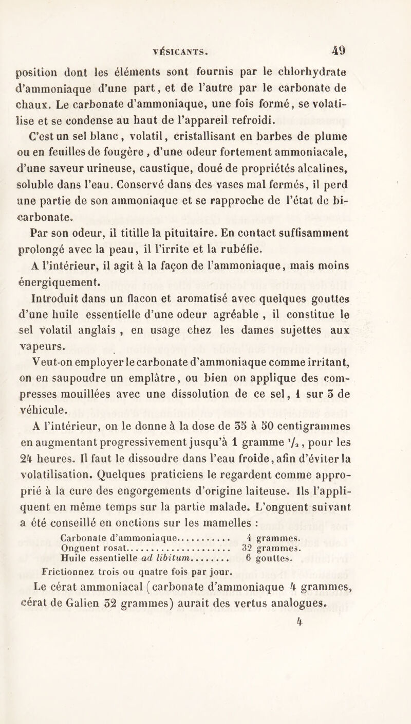position dont les éléments sont fournis par le chlorhydrate d’ammoniaque d’une part, et de l’autre par le carbonate de chaux. Le carbonate d’ammoniaque, une fois formé, se volati- lise et se condense au haut de l’appareil refroidi. C’est un sel blanc, volatil, cristallisant en barbes de plume ou en feuilles de fougère , d’une odeur fortement ammoniacale, d’une saveur urineuse, caustique, doué de propriétés alcalines, soluble dans l’eau. Conservé dans des vases mal fermés, il perd une partie de son ammoniaque et se rapproche de l’état de bi- carbonate. Par son odeur, il titille la pituitaire. En contact suffisamment prolongé avec la peau, il l’irrite et la rubéfie. A l’intérieur, il agit à la façon de l’ammoniaque, mais moins énergiquement. Introduit dans un flacon et aromatisé avec quelques gouttes d’une huile essentielle d’une odeur agréable , il constitue le sel volatil anglais , en usage chez les dames sujettes aux vapeurs. Veut-on employer le carbonate d’ammoniaque comme irritant, on en saupoudre un emplâtre, ou bien on applique des com- presses mouillées avec une dissolution de ce sel, 1 sur 3 de véhicule. A l’intérieur, on le donne à la dose de 35 à 50 centigrammes en augmentant progressivement jusqu’à 1 gramme l/2, pour les 24 heures. Il faut le dissoudre dans l’eau froide, afin d’éviter la volatilisation. Quelques praticiens le regardent comme appro- prié à la cure des engorgements d’origine laiteuse. Ils l’appli- quent en même temps sur la partie malade. L’onguent suivant a été conseillé en onctions sur les mamelles : Carbonate d’ammoniaque 4 grammes. Onguent rosat 32 grammes. Huile essentielle ad libitum 6 gouttes. Frictionnez trois ou quatre fois par jour. Le cérat ammoniacal (carbonate d’ammoniaque 4 grammes, cérat de Galien 32 grammes) aurait des vertus analogues. 4