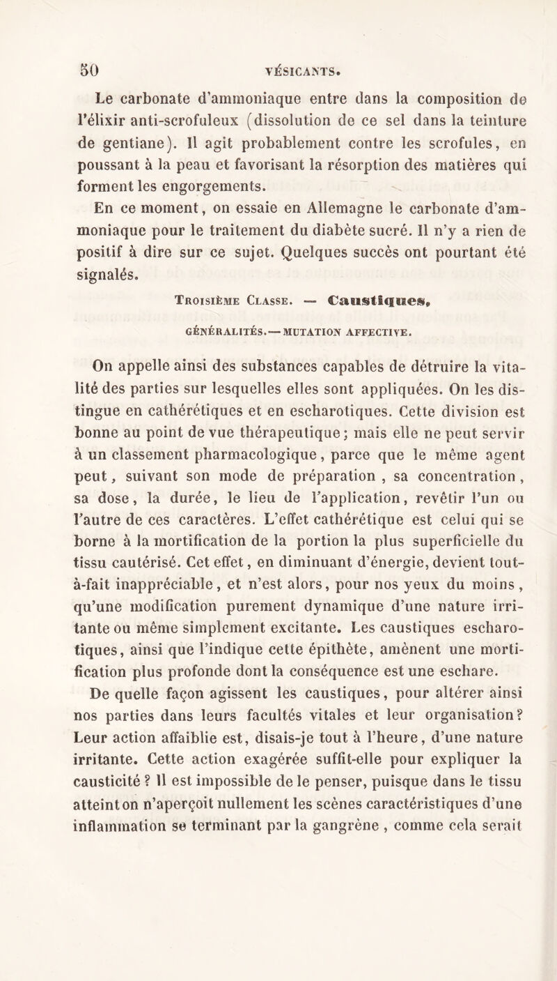 Le carbonate d’ammoniaque entre dans la composition de l’élixir anti-scrofuleux (dissolution de ce sel dans la teinture de gentiane). Il agit probablement contre les scrofules, en poussant à la peau et favorisant la résorption des matières qui forment les engorgements. En ce moment, on essaie en Allemagne le carbonate d’am- moniaque pour le traitement du diabète sucré. îl n’y a rien de positif à dire sur ce sujet. Quelques succès ont pourtant été signalés» Troisième Classe. — Caustiques» GÉNÉRALITÉS.— MUTATION AFFECTIVE. On appelle ainsi des substances capables de détruire la vita- lité des parties sur lesquelles elles sont appliquées. On les dis- tingue en cathérétiques et en escharotiques. Cette division est bonne au point de vue thérapeutique; mais elle ne peut servir à un classement pharmacologique, parce que le même agent peut, suivant son mode de préparation , sa concentration , sa dose, la durée, le lieu de l’application, revêtir l’un ou l’autre de ces caractères. L’effet cathérétique est celui qui se borne à la mortification de la portion la plus superficielle du tissu cautérisé. Cet effet, en diminuant d’énergie, devient tout- à-fait inappréciable, et n’est alors, pour nos yeux du moins, qu’une modification purement dynamique d’une nature irri- tante ou même simplement excitante. Les caustiques escharo- tiques, ainsi que l’indique cette épithète, amènent une morti- fication plus profonde dont la conséquence est une eschare. De quelle façon agissent les caustiques, pour altérer ainsi nos parties dans leurs facultés vitales et leur organisation? Leur action affaiblie est, disais-je tout à l’heure, d’une nature irritante. Cette action exagérée suffit-elle pour expliquer la causticité ? Il est impossible de le penser, puisque dans le tissu atteint on n’aperçoit nullement les scènes caractéristiques d’une inflammation se terminant par la gangrène , comme cela serait